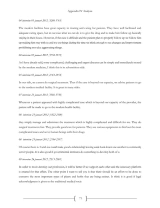 Appendix IV Analysis
71
04 interview 01 januari 2012 [3280-3763]
The modern facilities have great capacity in treating and caring for patients. They have well facilitated and
adequate caring space, but in our case what we can do is to give the drug and to make him follow up basically
staying in their house. However, if the case is difficult and the patient plan to properly follow up we follow him
up making him stay with us and we see things during the time we think enough to see changes and improvement
prohibiting not take aggravating things.
04 interview 01 januari 2012 [5758-5933]
As I have already said, some complicated, challenging and urgent diseases can be simply and immediately treated
by the modern medicine, I think this is its adventitious side.
05 interview 03 januari 2012 [2783-2954]
In our side, we cannot do surgical treatment. Thus if the case is beyond our capacity, we advise patients to go
to the modern medical facility. It is great in many sides.
07 interview 23 januari 2012 [3586-3750]
Whenever a patient appeared with highly complicated case which is beyond our capacity of the provider, the
patient will be made to go to the modern health facility.
08 interview 23 januari 2012 [1822-2100]
they simply manage and administer the treatment which is highly complicated and difficult for me. They do
surgical treatments fast. They provide good care for patients. They use various equipments to find out the most
complicated cases and serve human beings with their drugs
08 interview 23 januari 2012 [2194-2397]
Of course there is. I wish we could make good a relationship leaving aside look down one another to commonly
server people. It is also good if governmental institutes do something to develop both of u
09 interview 24 januari 2012 [2513-2901]
In order to more develop our profession, it will be better if we support each other and the necessary platform
is created for that effect. The other point I want to tell you is that there should be an effort to be done to
conserve the most important types of plants and herbs that are being extinct. It think it is good if legal
acknowledgment is given to the traditional medical socie
 