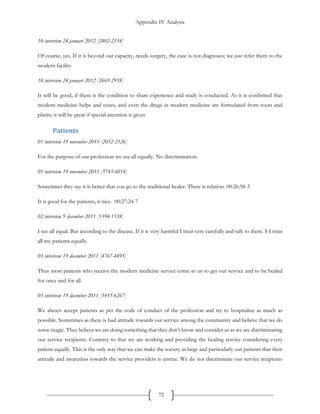 Appendix IV Analysis
72
10 interview 24 januari 2012 [2402-2534]
Of course, yes. If it is beyond our capacity, needs surgery, the case is not diagnoses; we just refer them to the
modern facility
10 interview 24 januari 2012 [2669-2938]
It will be good, if there is the condition to share experience and study is conducted. As it is confirmed that
modern medicine helps and cures, and even the drugs in modern medicine are formulated from roots and
plants; it will be great if special attention is given
Patients
01 interview 19 november 2011 [2052-2126]
For the purpose of our profession we see all equally. No discrimination.
01 interview 19 november 2011 [5745-6014]
Sometimes they say it is better that you go to the traditional healer. There is relation. 00:26:58-3
It is good for the patients, it nice. 00:27:24-7
02 interview 9 december 2011 [1394-1538]
I see all equal. But according to the disease. If it is very harmful I treat very carefully and talk to them. S I treat
all my patients equally.
03 interivew 19 december 2011 [4767-4895]
Thus most patients who receive the modern medicine service come to us to get our service and to be healed
for once and for all.
03 interivew 19 december 2011 [5455-6267]
We always accept patients as per the code of conduct of the profession and try to hospitalize as much as
possible. Sometimes as there is bad attitude towards our service among the community and believe that we do
some magic. They believe we are doing something that they don’t know and consider us as we are discriminating
our service recipients. Contrary to that we are working and providing the healing service considering every
patient equally. This is the only way that we can make the society in large and particularly our patients that their
attitude and awareness towards the service providers is untrue. We do not discriminate our service recipients
 