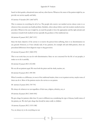 Appendix IV Analysis
73
based on their gender, educational status and any other factors. Whatever the status of the patient might be, we
provide our service equally and fairly.
03 interivew 19 december 2011 [6467-6879]
This is common in everything for all of us. The people who receive our medical service always come to us
whenever they encounter any health problem. Similarly, others always believe and visit modern medical service
providers. Whatever the case it might be, we need the people to have the appropriate and the right attitude and
awareness towards both medical services specially the goodness of the traditional one
04 interview 01 januari 2012 [2867-3151]
Since the basic objective of the service is to reserve the person from suffering, there is no discrimination on
any ground. However, as I have already said, if two patients, for example old and child patients, there are
procedural differences from diagnosis steps to drug provision.
05 interview 03 januari 2012 [1840-1978]
This is not work that you can do with discrimination. Since we are concerned for the life of our peoples, it
makes us to do it carefully.
06 interview 03 januari 2012 [412-498]
We see all our patients equal. We treat both the priest and the sheik, teacher, etc.
06 interview 03 januari 2012 [599-789]
What I consider as a difference, in most of the traditional healers, there is no in patient service, maybe some of
them can do it. Most of the patients receive the service as out-patient.
08 interview 23 januari 2012 [707-793]
We always do whatever we can regardless of their race, religion, ethnicity, sex, et
09 interview 24 januari 2012 [1644-1836]
We give drugs for patients older than 16 years in different way considering the type of disease, health status of
the patient, etc. We don’t give drugs that should be taken orally to children
10 interview 24 januari 2012 [1335-1380]
Yes, we always try to do everything we can
 