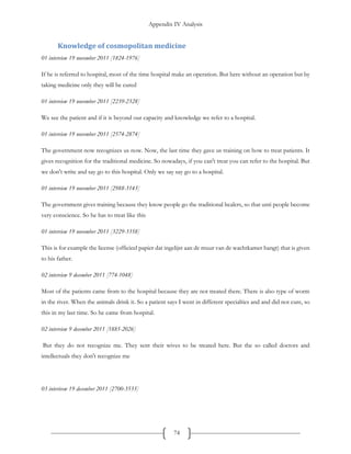 Appendix IV Analysis
74
Knowledge of cosmopolitan medicine
01 interview 19 november 2011 [1824-1976]
If he is referred to hospital, most of the time hospital make an operation. But here without an operation but by
taking medicine only they will be cured
01 interview 19 november 2011 [2239-2328]
We see the patient and if it is beyond our capacity and knowledge we refer to a hospital.
01 interview 19 november 2011 [2574-2874]
The government now recognizes us now. Now, the last time they gave us training on how to treat patients. It
gives recognition for the traditional medicine. So nowadays, if you can't treat you can refer to the hospital. But
we don't write and say go to this hospital. Only we say say go to a hospital.
01 interview 19 november 2011 [2988-3143]
The government gives training because they know people go the traditional healers, so that unti people become
very conscience. So he has to treat like this
01 interview 19 november 2011 [3229-3358]
This is for example the license (officieel papier dat ingelijst aan de muur van de wachtkamer hangt) that is given
to his father.
02 interview 9 december 2011 [774-1048]
Most of the patients came from to the hospital because they are not treated there. There is also type of worm
in the river. When the animals drink it. So a patient says I went in different specialties and and did not cure, so
this in my last time. So he came from hospital.
02 interview 9 december 2011 [1885-2026]
But they do not recognize me. They sent their wives to be treated here. But the so called doctors and
intellectuals they don't recognize me
03 interivew 19 december 2011 [2700-3533]
 