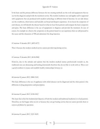 Appendix IV Analysis
75
It the basic and the primary difference between the two treating methods are the tools and equipments that we
use for the diagnosis and provide the treatment service. The modern medicine uses and applies and is supported
with equipments that are produced with modern technology in different kind of factories. In our side always
use the conditions, observations and basically our broad and deepest experience. As we know the symptoms of
each disease, we will identify the disease based on what we hear from patients and compare the basic symptoms
and pains. The basic difference is the use of equipments to diagnose and provide the treatment. In case of
cancer, for example we observe the symptoms on the patient based on our experience then we will proceed to
the cause and the characters of TB and administer the drug/injection.
03 interivew 19 december 2011 [4895-4975]
That is because the modern medical service cannot provide long lasting service.
03 interivew 19 december 2011 [8654-8940]
However, due to the attitude and opinion that the modern medical science professionals towards us, the
traditional ones are demeaning and looking downwards therefore they do not like to work with us. This is not
a good condition to create and establish healthy relationships between us
04 interview 01 januari 2012 [2008-2169]
The basic difference is the use of appliances with which diseases can be diagnosed and the other parent is the
difference in drug preparation and prescription.
04 interview 01 januari 2012 [4330-4582]
The basic fact is that the fundamental objective of both the modern and traditional medicines is to heal patients.
Therefore, we feel happy when we do so because they can get healing service that we cannot provide them or
remove problems by operation.
04 interview 01 januari 2012 [5221-5429]
 