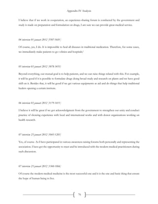 Appendix IV Analysis
76
I believe that if we work in cooperation, an experience-sharing forum is conducted by the government and
study is made on preparation and formulation on drugs, I am sure we can provide great medical service.
04 interview 01 januari 2012 [5507-5681]
Of course, yes, I do. It is impossible to heal all diseases in traditional medication. Therefore, for some cases,
we immediately make patients to go t clinics and hospitals/
05 interview 03 januari 2012 [3078-3453]
Beyond everything, our mutual goal is to help patients, and we can raise things related with this. For example,
it will be good if it is possible to formulate drugs doing broad study and research on plants and we have good
skill on it. Besides that, it will be good if we get various equipments as aid and do things that help traditional
healers opening a certain institute.
06 interview 03 januari 2012 [1179-1411]
I believe it will be great if we got acknowledgment from the government to strengthen our unity and conduct
practice of showing experience with local and international works and with donor organizations working on
health research.
07 interview 23 januari 2012 [1043-1283]
Yes, of course. As I have participated in various awareness raising forums both personally and representing the
association. I have got the opportunity to meet and be introduced with the modern medical practitioners during
such discussion.
07 interview 23 januari 2012 [1360-1866]
Of course the modern medical medicine is the most successful one and it is the one and basic thing that ensure
the hope of human being to live.
 