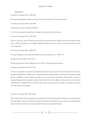 Appendix IV Analysis
78
Payment
01 interview 19 november 2011 [4346-4436]
We treat people properly, and not only that we treat according to their financial resource
01 interview 19 november 2011 [4925-5049]
And payment is done by money? 00:22:36-9
Yes. An once a patient is treated he also brings us bread and tea and other items
01 interview 19 november 2011 [5186-5424]
He is not sure but it seems to him they have pay for the bed and for the medicine and for the treatment. They
pay for all this. The payment is too high compared with this one. Once you they (=interviewee) treat they give
2 years guarantee
01 interview 19 november 2011 [5440-5528]
If you get ill again you can come back within that 2 years range for free. 00:25:17-0
02 interview 9 december 2011 [3232-3316]
He asks pay this much. They willing pay me. It is free to the patients what they pay
03 interivew 19 december 2011 [7321-7917]
As far as my opinion is concerned, the traditional treatment is more expensive than the modern one, because
the types of drugs that we administer for our patients has the sufficient power to heal and with the great standard
quality. In addition to that, I import the drugs I use for my patients from Sudan, India, France, etcetera. It
requires foreign currency therefore in effect it maximizes the cost. In addition to that since the cost considers
and includes the transportation cost and any other various related costs, there will be the condition to raise up
the value to pay by the patients.
03 interivew 19 december 2011 [8023-8328]
First of all we do not talk about payments, we always first consider the awareness and the way to heal the patient
from the disease. Patients themselves ask about the payment. Sometimes we go to the level of providing the
service for free for patients who cannot afford for the service provided for them.
 