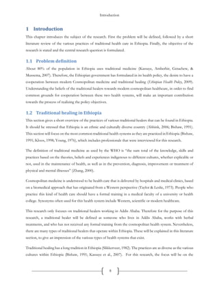 Introduction
8
1 Introduction
This chapter introduces the subject of the research. First the problem will be defined, followed by a short
literature review of the various practices of traditional health care in Ethiopia. Finally, the objective of the
research is stated and the central research question is formulated.
1.1 Problem definition
About 80% of the population in Ethiopia uses traditional medicine (Kassaye, Amberbir, Getachew, &
Mussema, 2007). Therefore, the Ethiopian government has formulated in its health policy, the desire to have a
cooperation between modern Cosmopolitan medicine and traditional healing (Ethiopian Health Policy, 2009).
Understanding the beliefs of the traditional healers towards modern cosmopolitan healthcare, in order to find
common grounds for cooperation between these two health systems, will make an important contribution
towards the process of realizing the policy objectives.
1.2 Traditional healing in Ethiopia
This section gives a short overview of the practices of various traditional healers that can be found in Ethiopia.
It should be stressed that Ethiopia is an ethnic and culturally diverse country (Abbink, 2006; Bishaw, 1991).
This section will focus on the most common traditional health systems as they are practiced in Ethiopia (Bishaw,
1991; Kloos, 1998; Young, 1976), which includes professionals that were interviewed for this research.
The definition of traditional medicine as used by the WHO is “the sum total of the knowledge, skills and
practices based on the theories, beliefs and experiences indigenous to different cultures, whether explicable or
not, used in the maintenance of health, as well as in the prevention, diagnosis, improvement or treatment of
physical and mental illnesses” (Zhang, 2000).
Cosmopolitan medicine is understood to be health care that is delivered by hospitals and medical clinics, based
on a biomedical approach that has originated from a Western perspective (Taylor & Leslie, 1973). People who
practice this kind of health care should have a formal training in a medical faculty of a university or health
college. Synonyms often used for this health system include Western, scientific or modern healthcare.
This research only focuses on traditional healers working in Addis Ababa. Therefore for the purpose of this
research, a traditional healer will be defined as someone who lives in Addis Ababa, works with herbal
treatments, and who has not received any formal training from the cosmopolitan health system. Nevertheless,
there are many types of traditional healers that operate within Ethiopia. These will be explained in this literature
section, to give an impression of the various types of health systems that exist.
Traditional healing has a long tradition in Ethiopia (Slikkerveer, 1982). The practices are as diverse as the various
cultures within Ethiopia (Bishaw, 1991; Kassaye et al., 2007). For this research, the focus will be on the
 