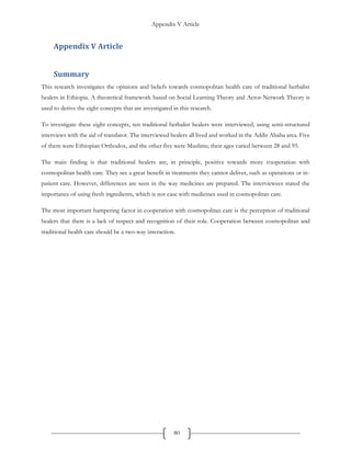 Appendix V Article
80
Appendix V Article
Summary
This research investigates the opinions and beliefs towards cosmopolitan health care of traditional herbalist
healers in Ethiopia. A theoretical framework based on Social Learning Theory and Actor-Network Theory is
used to derive the eight concepts that are investigated in this research.
To investigate these eight concepts, ten traditional herbalist healers were interviewed, using semi-structured
interviews with the aid of translator. The interviewed healers all lived and worked in the Addis Ababa area. Five
of them were Ethiopian Orthodox, and the other five were Muslims; their ages varied between 28 and 95.
The main finding is that traditional healers are, in principle, positive towards more cooperation with
cosmopolitan health care. They see a great benefit in treatments they cannot deliver, such as operations or in-
patient care. However, differences are seen in the way medicines are prepared. The interviewees stated the
importance of using fresh ingredients, which is not case with medicines used in cosmopolitan care.
The most important hampering factor in cooperation with cosmopolitan care is the perception of traditional
healers that there is a lack of respect and recognition of their role. Cooperation between cosmopolitan and
traditional health care should be a two-way interaction.
 