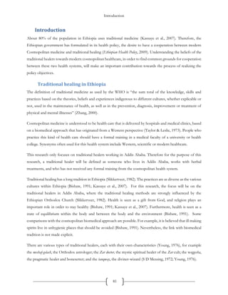 Introduction
81
Introduction
About 80% of the population in Ethiopia uses traditional medicine (Kassaye et al., 2007). Therefore, the
Ethiopian government has formulated in its health policy, the desire to have a cooperation between modern
Cosmopolitan medicine and traditional healing (Ethiopian Health Policy, 2009). Understanding the beliefs of the
traditional healers towards modern cosmopolitan healthcare, in order to find common grounds for cooperation
between these two health systems, will make an important contribution towards the process of realizing the
policy objectives.
Traditional healing in Ethiopia
The definition of traditional medicine as used by the WHO is “the sum total of the knowledge, skills and
practices based on the theories, beliefs and experiences indigenous to different cultures, whether explicable or
not, used in the maintenance of health, as well as in the prevention, diagnosis, improvement or treatment of
physical and mental illnesses” (Zhang, 2000).
Cosmopolitan medicine is understood to be health care that is delivered by hospitals and medical clinics, based
on a biomedical approach that has originated from a Western perspective (Taylor & Leslie, 1973). People who
practice this kind of health care should have a formal training in a medical faculty of a university or health
college. Synonyms often used for this health system include Western, scientific or modern healthcare.
This research only focuses on traditional healers working in Addis Ababa. Therefore for the purpose of this
research, a traditional healer will be defined as someone who lives in Addis Ababa, works with herbal
treatments, and who has not received any formal training from the cosmopolitan health system.
Traditional healing has a long tradition in Ethiopia (Slikkerveer, 1982). The practices are as diverse as the various
cultures within Ethiopia (Bishaw, 1991; Kassaye et al., 2007). For this research, the focus will be on the
traditional healers in Addis Ababa, where the traditional healing methods are strongly influenced by the
Ethiopian Orthodox Church (Slikkerveer, 1982). Health is seen as a gift from God, and religion plays an
important role in order to stay healthy (Bishaw, 1991; Kassaye et al., 2007). Furthermore, health is seen as a
state of equilibrium within the body and between the body and the environment (Bishaw, 1991). Some
comparisons with the cosmopolitan biomedical approach are possible. For example, it is believed that ill making
spirits live in unhygienic places that should be avoided (Bishaw, 1991). Nevertheless, the link with biomedical
tradition is not made explicit.
There are various types of traditional healers, each with their own characteristics (Young, 1976), for example
the meshaf-gelach, the Orthodox astrologer; the Zar doctor, the mystic spiritual healer of the Zar cult; the woggesha,
the pragmatic healer and bonesetter; and the tanqway, the diviner-wizard (S D Messing, 1972; Young, 1976).
 