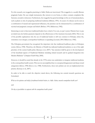 Introduction
82
For this research, ten woggesha practicing in Addis Ababa are interviewed. The woggesha is a usually illiterate
pragmatic healer. He uses simple instruments, like scissors or cow horns, to relieve somatic complaints like
fractures, wounds or abscesses. Furthermore, the woggesha has great knowledge on the use of natural products,
such as plants or oils, for preparing traditional medicines (Bishaw, 1991). As causes of a disease can be seen as
a combination of natural and supernatural influences, the practices can be characterized by a combination of
mystical and pragmatic concepts and beliefs (Bishaw, 1991; Slikkerveer, 1982).
Interesting to note is that most traditional healers have a kind of ‘no cure, no pay’ system. Patients have to pay
an initial sum, but further payments depend on the effectiveness of the treatment (Leonard, 2003). This is one
of the possible explanations why the use of traditional healers is still very common in Ethiopia, where the,
sometimes even cheaper, cosmopolitan healthcare is expanding (Leonard, 2003; Slikkerveer, 1982).
The Ethiopian government has recognized the important role that traditional healthcare plays in Ethiopian
society (Kloos, 1998). Therefore, the Ministry of Health has indicated traditional medicine as one of the eight
priorities of the current health policy (Kassaye et al., 2007): “due attention shall be given to the development
of the beneficial aspects of Traditional Medicine including related research and its gradual integration into
Modern Medicine” (Ethiopian Health Policy, 2009).
However, it should be noted that already in the 1970s action was undertaken to integrate traditional medicine
in the cosmopolitan health system. This was not accomplished due to conceptual disagreement and deep-rooted
antagonism (Kloos, 1998; Kloos et al., 1988). Furthermore, these new policies are not yet implemented into
practice (Kassaye et al., 2007).
In order to be able to reach the objective stated above, the following two central research questions are
formulated.
What are the opinions and beliefs of traditional herbalist healers, in Addis Ababa, towards cosmopolitan health care?
and
Do they see possibilities to cooperate with the cosmopolitan health system?
 