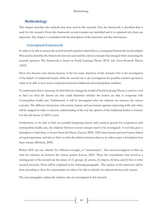 Methodology
83
Methodology
This chapter describes the methods that were used in this research. First the framework is described that is
used for this research. From this framework several concepts are identified and it is explained why these are
important. The chapter is concluded with the description of the interviews and the interviewees.
Conceptual framework
In order to be able to answer the central research question stated above, a conceptual framework was developed.
This section describes the framework that was used and the various concepts that emerged when answering the
research question. The framework is based on Social Learning Theory (SLT) and Actor-Network Theory
(ANT).
These two theories were chosen because of the two main objectives of this research. One is the investigation
of the beliefs of traditional healers, while the second one is the investigation for possible common ground in
order to be able to have more cooperation between traditional and cosmopolitan medicine.
To understand what is necessary for this behavior change the model of Social Learning Theory is used as a tool
to find out what the factors are that could determine whether the healers are able to cooperate with
Cosmopolitan health care. Furthermore, it will be investigated what the relations are between the various
concepts. The different interactions with actants, human and non-human agencies interacting with each other,
will be mapped in order to increase understanding of the way the opinion of the traditional healers is formed.
For this the theory of ANT is used.
Furthermore, to be able to find out possible hampering factors and common ground for cooperation with
cosmopolitan health care, the relations between several concepts need to be investigated. A tool that gives a
description to find these, is Actant-Network Theory (Latour, 2005). ANT treats human and non-human objects
of equal importance and tries to find out what the relation between them is, in order to give a description how
these interact (Dolwick, 2009).
Within ANT one can identify five different concepts, or “uncertainties”, that need investigation to find out
what the relations are between the various actants (Latour, 2005). These five uncertainties that served as a
starting point of the research are the nature of: (1) groups, (2) actions, (3) objects, (4) facts, and (5) how to write
research accounts. These will be explained in the following paragraphs. The analysis of the interviews will be
done according to these five uncertainties in order to be able to identify the relations between the actants.
The next paragraphs explain the relations that are investigated in this research.
 