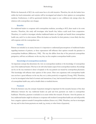 Methodology
85
Within the framework of SLT, the social status has to do with incentive. Therefore, the role the healers have
within the local communities and societies will be investigated and related to their opinion on cosmopolitan
medicine. Furthermore, it will be questioned whether they expect to see a different role emerge when the
relations with cosmopolitan care changes.
Benefits
For traditional healers to cooperate with cosmopolitan medicine, according to SLT, there needs to be some
incentive. Therefore, this study will investigate what benefit they believe could result from cooperation.
Therefore, it is useful to investigate whether traditional healers see if people can benefit from cosmopolitan
health care, and if so in what manner. When the healers see benefits for their patients, it more likely that they
will cooperate with the cosmopolitan care.
Patients
Patients are included as an actant, because it is important to understand preconceptions of traditional healers
regarding treatment of patients, as these expectations will influence their opinion towards the practices in
cosmopolitan healthcare (Slikkerveer, 1982). The way this differs from that of the perceived cosmopolitan
perspective, will have an influence on the way they see the complete cosmopolitan health system.
Knowledge of cosmopolitan medicine
An important concept that determines the view on cosmopolitan medicine is the knowledge of cosmopolitan
care of the traditional healers. This has to do with what healers expect from cosmopolitan medicine. Knowledge
can be on the way treatment is done is hospitals or the way patients are treated by cosmopolitan physicians.
This knowledge will influence their opinion of this system. Their own experience with cosmopolitan health
care can have a great influence on the way they see it, either positively or negatively (Young, 1983). Therefore,
it was be investigated what kind of contacts and interactions, if any, had occurred between healers and actants
of cosmopolitan health care, such as health clinics or medical doctors.
Payment
From the literature scan, the concept of payment emerged as important for this research, because of the clear
differences between the way traditional healers are paid and how payments are made in cosmopolitan
healthcare. Therefore, payment is included as an actant within this research. If income from the patients are
lost, traditional healers might be reluctant to cooperate with modern Cosmopolitan health care and will possibly
have a negative opinion towards Cosmopolitan medicine (Green et al., 1984). Therefore, one has to investigate
the way and in what forms payments are made (e.g. money or other forms of payment).
 