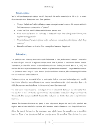 Methodology
86
Sub questions
Several sub questions emerged from the research framework that needed answering to be able to give an answer
the research question. This section states these questions.
 What are the beliefs of traditional healers toward curing patients and how does this compare with their
beliefs about cosmopolitan curing of patients?
 What is the social status of tradition healers in the research area?
 What are the experiences and knowledge of traditional healers with cosmopolitan healthcare, with
regard to treating patients?
 What similarities, if any, do traditional healers see between cosmopolitan and traditional beliefs about
treatment?
 Do traditional healers see benefits from cosmopolitan healthcare for patients?
Interviews
Ten semi-structured interviews were conducted to find answers to some predetermined concepts. This number
of interviews gave sufficient in-depth information and it made it possible to compare the various answers.
Furthermore, it is a realistic number as one can expect difficulties reaching the healers (Flick et al., 2004). The
selection was made by convenient selection, with the help of researchers from the College of Health Sciences.
The researchers at the College of Health Sciences were in contact with mediators, who in turn had good contacts
with the interviewed traditional healers.
Furthermore, there was a snowball effect as participating healers were asked to introduce other possible
interviewees. It has been reported that response rates are lower when selection criteria are stricter (Ross et al.,
2011). Because there was limited time for this research, I opted for this method.
The interviewees were contacted by a contact person who is familiar with the healers and is trusted by them.
This was done to make sure that the response rate was adequate and the healers were willing to cooperate with
this research. They were provided with the aim of the study, so it was clear for them what to expect from the
interviews.
Because the traditional healers do not speak, or have very limited, English the service of a translator was
required. Two different translators were used, who both were instructed about the objectives of this research.
Before the start of the interview, the interviewees were asked whether they agreed for me to record the
interview. None of the interviewees had any objection about this recording. After the interviews were
 