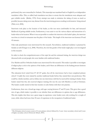 Methodology
87
performed, they were transcribed in Amharic. This transcript was translated back to English by an independent
translation office. This, so called, back translation was done to ensure that the translations were adequate and
gave reliable results (Brislin, 1970). Every attempt was made to minimize the taking of notes as much as
possible, because taking notes may distract from the interviewing process resulting in information being missed
(Flick et al., 2004).
Interviews took place at the location of the healer, as this was most comfortable for him, and increased
likelihood of getting reliable results. Furthermore, it was easier to see the various objects and interactions of a
healer when at his location. When it was not possible to conduct the interview at the healer’s place, the interview
was done at a hotel or restaurant near the place of the healer. The length of the interviews was between 30 and
45 minutes.
Only male practitioners were interviewed for this research. Nevertheless, traditional medicine is practiced by
females as well (Yineger et al., 2008). Therefore, the role that gender of the healer might play is not investigated
in this research.
In order to check the comprehensiveness of the topic list and the estimated timing, the interview design was
discussed with several people who were familiar with traditional healers.
Five Muslim and five Orthodox healers were interviewed for this research. This makes it possible to investigate
if religion plays a role in the opinion of the healers, and if there are differences in the healing process between
different religions.
The education level varied from 8th till 12th grade, thus all the interviewees had at least completed primary
school3. Usually they were trained by another traditional healer before they started their own profession. This
could be a family member, such as father, but one interviewee told that he received his training in Sudan. Some
healers stated that they also received religious training; this was the case with Muslims as well as Christians.
The healers usually started in their late twenties or early thirties with their own practice.
Furthermore, there was a broad age range, with ages varying between 27 and 95 years. This gives thus a good
mix of ages, which makes it possible to see whether there are differences in opinion due to age differences.
This also implies that there was a great range in experience: some healers were only working for a couple of
years, while others had more than 30 years of experience in the occupation of traditional healer.
3 The Ethiopian school system consist of 8 years primary school, followed by 2 years lower secondary school and 2 years
of higher secondary school (Teferra & Altbach, 2003).
 