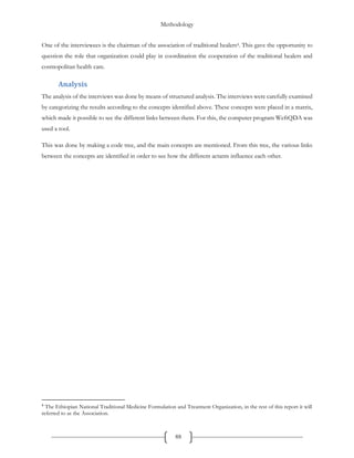 Methodology
88
One of the interviewees is the chairman of the association of traditional healers4. This gave the opportunity to
question the role that organization could play in coordination the cooperation of the traditional healers and
cosmopolitan health care.
Analysis
The analysis of the interviews was done by means of structured analysis. The interviews were carefully examined
by categorizing the results according to the concepts identified above. These concepts were placed in a matrix,
which made it possible to see the different links between them. For this, the computer program WeftQDA was
used a tool.
This was done by making a code tree, and the main concepts are mentioned. From this tree, the various links
between the concepts are identified in order to see how the different actants influence each other.
4
The Ethiopian National Traditional Medicine Formulation and Treatment Organization, in the rest of this report it will
referred to as the Association.
 