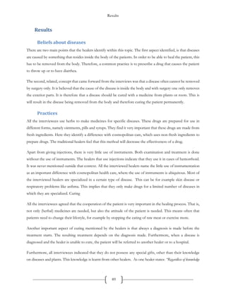 Results
89
Results
Beliefs about diseases
There are two main points that the healers identify within this topic. The first aspect identified, is that diseases
are caused by something that resides inside the body of the patients. In order to be able to heal the patient, this
has to be removed from the body. Therefore, a common practice is to prescribe a drug that causes the patient
to throw up or to have diarrhea.
The second, related, concept that came forward from the interviews was that a disease often cannot be removed
by surgery only. It is believed that the cause of the disease is inside the body and with surgery one only removes
the exterior parts. It is therefore that a disease should be cured with a medicine from plants or roots. This is
will result in the disease being removed from the body and therefore curing the patient permanently.
Practices
All the interviewees use herbs to make medicines for specific diseases. These drugs are prepared for use in
different forms, namely ointments, pills and syrups. They find it very important that these drugs are made from
fresh ingredients. Here they identify a difference with cosmopolitan care, which uses non-fresh ingredients to
prepare drugs. The traditional healers feel that this method will decrease the effectiveness of a drug.
Apart from giving injections, there is very little use of instruments. Both examination and treatment is done
without the use of instruments. The healers that use injections indicate that they use it in cases of hemorrhoid.
It was never mentioned outside that context. All the interviewed healers name the little use of instrumentation
as an important difference with cosmopolitan health care, where the use of instruments is ubiquitous. Most of
the interviewed healers are specialized in a certain type of disease. This can be for example skin disease or
respiratory problems like asthma. This implies that they only make drugs for a limited number of diseases in
which they are specialized. Curing
All the interviewees agreed that the cooperation of the patient is very important in the healing process. That is,
not only (herbal) medicines are needed, but also the attitude of the patient is needed. This means often that
patients need to change their lifestyle, for example by stopping the eating of raw meat or exercise more.
Another important aspect of curing mentioned by the healers is that always a diagnosis is made before the
treatment starts. The resulting treatment depends on the diagnosis made. Furthermore, when a disease is
diagnosed and the healer is unable to cure, the patient will be referred to another healer or to a hospital.
Furthermore, all interviewees indicated that they do not possess any special gifts, other than their knowledge
on diseases and plants. This knowledge is learnt from other healers. As one healer states: “Regardless of knowledge
 