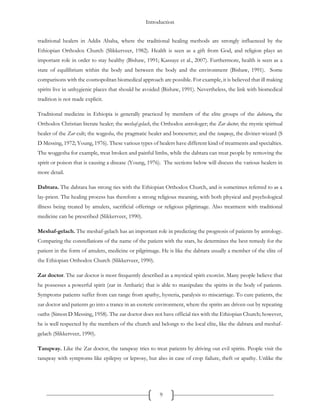 Introduction
9
traditional healers in Addis Ababa, where the traditional healing methods are strongly influenced by the
Ethiopian Orthodox Church (Slikkerveer, 1982). Health is seen as a gift from God, and religion plays an
important role in order to stay healthy (Bishaw, 1991; Kassaye et al., 2007). Furthermore, health is seen as a
state of equilibrium within the body and between the body and the environment (Bishaw, 1991). Some
comparisons with the cosmopolitan biomedical approach are possible. For example, it is believed that ill making
spirits live in unhygienic places that should be avoided (Bishaw, 1991). Nevertheless, the link with biomedical
tradition is not made explicit.
Traditional medicine in Ethiopia is generally practiced by members of the elite groups of the dabtara, the
Orthodox Christian literate healer; the meshaf-gelach, the Orthodox astrologer; the Zar doctor, the mystic spiritual
healer of the Zar cult; the woggesha, the pragmatic healer and bonesetter; and the tanqway, the diviner-wizard (S
D Messing, 1972; Young, 1976). These various types of healers have different kind of treatments and specialties.
The woggesha for example, treat broken and painful limbs, while the dabtara can treat people by removing the
spirit or poison that is causing a disease (Young, 1976). The sections below will discuss the various healers in
more detail.
Dabtara. The dabtara has strong ties with the Ethiopian Orthodox Church, and is sometimes referred to as a
lay-priest. The healing process has therefore a strong religious meaning, with both physical and psychological
illness being treated by amulets, sacrificial offerings or religious pilgrimage. Also treatment with traditional
medicine can be prescribed (Slikkerveer, 1990).
Meshaf-gelach. The meshaf-gelach has an important role in predicting the prognosis of patients by astrology.
Comparing the constellations of the name of the patient with the stars, he determines the best remedy for the
patient in the form of amulets, medicine or pilgrimage. He is like the dabtara usually a member of the elite of
the Ethiopian Orthodox Church (Slikkerveer, 1990).
Zar doctor. The zar doctor is most frequently described as a mystical spirit exorcist. Many people believe that
he possesses a powerful spirit (zar in Amharic) that is able to manipulate the spirits in the body of patients.
Symptoms patients suffer from can range from apathy, hysteria, paralysis to miscarriage. To cure patients, the
zar doctor and patients go into a trance in an esoteric environment, where the spirits are driven out by repeating
oaths (Simon D Messing, 1958). The zar doctor does not have official ties with the Ethiopian Church; however,
he is well respected by the members of the church and belongs to the local elite, like the dabtara and meshaf-
gelach (Slikkerveer, 1990).
Tanqway. Like the Zar doctor, the tanqway tries to treat patients by driving out evil spirits. People visit the
tanqway with symptoms like epilepsy or leprosy, but also in case of crop failure, theft or apathy. Unlike the
 