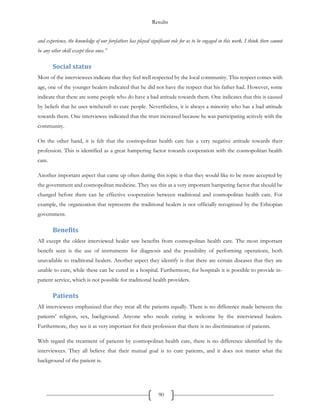 Results
90
and experience, the knowledge of our forefathers has played significant role for us to be engaged in this work. I think there cannot
be any other skill except these ones.”
Social status
Most of the interviewees indicate that they feel well respected by the local community. This respect comes with
age, one of the younger healers indicated that he did not have the respect that his father had. However, some
indicate that there are some people who do have a bad attitude towards them. One indicates that this is caused
by beliefs that he uses witchcraft to cure people. Nevertheless, it is always a minority who has a bad attitude
towards them. One interviewee indicated that the trust increased because he was participating actively with the
community.
On the other hand, it is felt that the cosmopolitan health care has a very negative attitude towards their
profession. This is identified as a great hampering factor towards cooperation with the cosmopolitan health
care.
Another important aspect that came up often during this topic is that they would like to be more accepted by
the government and cosmopolitan medicine. They see this as a very important hampering factor that should be
changed before there can be effective cooperation between traditional and cosmopolitan health care. For
example, the organization that represents the traditional healers is not officially recognized by the Ethiopian
government.
Benefits
All except the oldest interviewed healer saw benefits from cosmopolitan health care. The most important
benefit seen is the use of instruments for diagnosis and the possibility of performing operations, both
unavailable to traditional healers. Another aspect they identify is that there are certain diseases that they are
unable to cure, while these can be cured in a hospital. Furthermore, for hospitals it is possible to provide in-
patient service, which is not possible for traditional health providers.
Patients
All interviewees emphasized that they treat all the patients equally. There is no difference made between the
patients’ religion, sex, background. Anyone who needs curing is welcome by the interviewed healers.
Furthermore, they see it as very important for their profession that there is no discrimination of patients.
With regard the treatment of patients by cosmopolitan health care, there is no difference identified by the
interviewees. They all believe that their mutual goal is to cure patients, and it does not matter what the
background of the patient is.
 