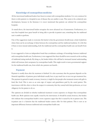 Results
91
Knowledge of cosmopolitan medicine
All the interviewed traditional healers have been in contact with cosmopolitan medicine. It is very common for
them to refer patients to a hospital in case of disease they are unable to cure. This seems to be a relatively new
development, because in the literature it is never mentioned that patients are referred the cosmopolitan
hospitals.
As stated above, the interviewed healers recognize the more advanced use of instruments. Furthermore, it is
seen that hospitals have great benefit in being able to provide in-patient care; something that the traditional
care is unable to perform.
One of the suggestions made to overcome this barrier is that the government should create a kind of platform
where there can be an exchange of ideas between the cosmopolitan and the traditional medicine. It is felt that
if there is more mutual understanding, both the traditional and the cosmopolitan health care can benefit from
it.
It was suggested to form an independent board that coordinates exchange of knowledge between traditional
and cosmopolitan health care. Furthermore, it was suggested that there should be more research on the working
of traditional curing methods. By doing so, the healers believe this will lead to increased mutual understanding
which will increase their acceptance by cosmopolitan health. This might result in more governmental support
for the traditional health care, from which also patients can benefit. .
Payment
Payment is usually done after the treatment is finished. It is also customary that the payment depends on the
financial capabilities of patients; poor individuals usually have to pay much less or can even get treatment free.
The payment in general is made in money, however, it might be that people after treatment return with gifts in
kind, like food. This is seen as an extra sign of respect and gratefulness paid by the cured patient. The
interviewees told this often to show the respect in community that they earned with their profession, as it not
obligatory for the patient to do so.
The opinions are divided on whether traditional treatment is more expensive or cheaper than cosmopolitan
health care. Both opinions were equally voiced by the interviewees. It should be noted, however, that healers
who indicate that cosmopolitan health is more expensive argue that this is caused by the in-patient care. The
in-patient care is a function that the traditional healers cannot offer for their patients. This is seen as an
important difference between traditional and cosmopolitan health care.
 