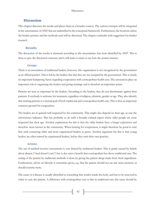 Discussion
92
Discussion
This chapter discusses the results and places them in a broader context. The various concepts will be integrated
in the uncertainties of ANT that are indentified in the conceptual framework. Furthermore, the locations where
the healers practice and the methods used will be discussed. The chapter concludes with suggestion for further
research.
Results
The discussion of the results is clustered according to the uncertainties that were identified by ANT. This is
done to give the discussion structure and it will make it easier to see how the actants interact.
Groups
There is an association of traditional healers; however, this organization is not recognized by the government
as an official partner. This is felt by the healers that that they are not accepted by the government. This is clearly
an important hampering factor regarding cooperation with cosmopolitan health care. The association plays an
important role in organizing the healers and giving trainings and is therefore an important actant.
Patients are seen as important by the healers. According to the healers, they do not discriminate against their
patients. Everybody is welcome for treatment, regardless of religion, ethnicity, gender or age. They also identify
that treating patients is a mutual goal of both traditional and cosmopolitan health care. This is thus an important
common ground for cooperation.
The healers are in general well respected by the community. This might also depend on their age, as one the
interviewees indicates. This has probably to do with a broader cultural aspect where older people are more
respected due their age. Another explanation for this is that the older healers have a longer experience and
therefore more known in the community. When looking for cooperation, it might therefore be good to start
first with contacting older and more experienced healers as peers. Another argument for this is that young
healers are often trained by experienced healers, before they start their own practice.
Actions
The use of medical invasive instruments is very limited by traditional healers. This is partly caused by beliefs
about disease (“steel doesn’t cure”) but is also seen a benefit that cosmopolitan has above traditional care. The
curing of the patient by traditional methods is done by giving the patient drugs made from fresh ingredients.
Furthermore, advice on lifestyle is sometimes given, e.g. that the patient should not eat raw meat anymore or
should exercise more.
The cause of a disease is usually identified as something that resides inside the body, and has to be removed in
order to cure the patient. A difference with cosmopolitan care is that in traditional care this cause should be
 