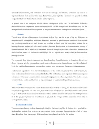 Discussion
93
removed with medicines, and operations alone are not enough. Nevertheless, operations are seen as an
important benefit from cosmopolitan care. Nevertheless, this might be a common on ground on which
cooperation between the two health systems can be improved.
In general, there is not a negative attitude towards cosmopolitan health care. The interviewed healers see
potential benefits in cooperation with cosmopolitan health care for their patients. Nevertheless, they feel that
their profession deserves official recognition by the government and the cosmopolitan health care system.
Objects
There is very little use of instruments by traditional healers. They see this as one of the key differences in
comparison with cosmopolitan health care. Diagnoses are made by questioning the patient on the symptoms
and examining external factors such wounds and heartbeat by hand, while the interviewees indicate that in
cosmopolitan care equipment is often used to make a diagnosis. Furthermore, in the treatment the only use of
instrumentation is that of injections or medicines. There are no operations or any other direct interaction on
the body of the patient. All the interviewees highlight this as a key difference between their profession and the
cosmopolitan one.
The payment is done after the treatment, and depending of the financial situation of the patient. There is not
clear a vision on whether cosmopolitan care is more or less expensive than traditional care. Nevertheless, it
looks like traditional care takes the income of the patients more into account than cosmopolitan care does.
Medicines are arguably the most important object used by the healers. In general, these are local plants, but
some healers import them from countries like Sudan. This is identified as an important difference compared
with cosmopolitan care, where medicines are made from prepared non-fresh ingredients. This method is seen
as inferior by the healers and therefore an important aspect to keep in mind regarding cooperation.
Facts
A key result of this research is that healers do believe in their methods of curing, but they do not see this as the
only way to help patients. For some cases, their methods are insufficient and it would be better for the patient
to go to the hospital. In such cases, the healers do indeed refer the patient to a hospital. This finding was seen
in all the age groups; there was no difference in age, both the younger and the older ones would refer to
cosmopolitan hospitals.
Location healers
This section describes the healers’ places that I visited for the interviews. Not all the interviews were held at a
healer’s place, because these were seen as inappropriate for the interviews, for example due to lack of a quiet
place. Therefore, these places might differ significant from places described in this section.
 