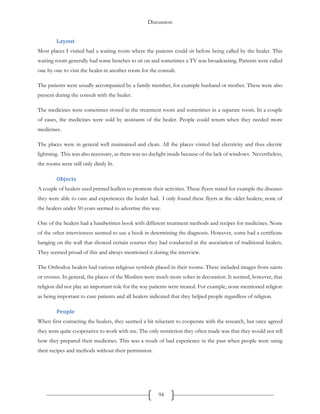 Discussion
94
Layout
Most places I visited had a waiting room where the patients could sit before being called by the healer. This
waiting room generally had some benches to sit on and sometimes a TV was broadcasting. Patients were called
one by one to visit the healer in another room for the consult.
The patients were usually accompanied by a family member, for example husband or mother. These were also
present during the consult with the healer.
The medicines were sometimes stored in the treatment room and sometimes in a separate room. In a couple
of cases, the medicines were sold by assistants of the healer. People could return when they needed more
medicines.
The places were in general well maintained and clean. All the places visited had electricity and thus electric
lightning. This was also necessary, as there was no daylight inside because of the lack of windows. Nevertheless,
the rooms were still only dimly lit.
Objects
A couple of healers used printed leaflets to promote their activities. These flyers stated for example the diseases
they were able to cure and experiences the healer had. I only found these flyers at the older healers; none of
the healers under 50 years seemed to advertise this way.
One of the healers had a handwritten book with different treatment methods and recipes for medicines. None
of the other interviewees seemed to use a book in determining the diagnosis. However, some had a certificate
hanging on the wall that showed certain courses they had conducted at the association of traditional healers.
They seemed proud of this and always mentioned it during the interview.
The Orthodox healers had various religious symbols placed in their rooms. These included images from saints
or crosses. In general, the places of the Muslims were much more sober in decoration. It seemed, however, that
religion did not play an important role for the way patients were treated. For example, none mentioned religion
as being important to cure patients and all healers indicated that they helped people regardless of religion.
People
When first contacting the healers, they seemed a bit reluctant to cooperate with the research, but once agreed
they were quite cooperative to work with me. The only restriction they often made was that they would not tell
how they prepared their medicines. This was a result of bad experience in the past when people were using
their recipes and methods without their permission.
 