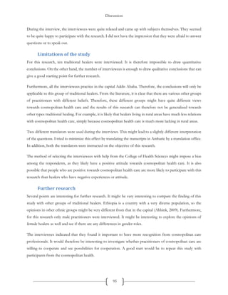 Discussion
95
During the interview, the interviewees were quite relaxed and came up with subjects themselves. They seemed
to be quite happy to participate with the research. I did not have the impression that they were afraid to answer
questions or to speak out.
Limitations of the study
For this research, ten traditional healers were interviewed. It is therefore impossible to draw quantitative
conclusions. On the other hand, the number of interviewees is enough to draw qualitative conclusions that can
give a good starting point for further research.
Furthermore, all the interviewees practice in the capital Addis Ababa. Therefore, the conclusions will only be
applicable to this group of traditional healers. From the literature, it is clear that there are various other groups
of practitioners with different beliefs. Therefore, these different groups might have quite different views
towards cosmopolitan health care and the results of this research can therefore not be generalized towards
other types traditional healing. For example, it is likely that healers living in rural areas have much less relations
with cosmopolitan health care, simply because cosmopolitan health care is much more lacking in rural areas.
Two different translators were used during the interviews. This might lead to a slightly different interpretation
of the questions. I tried to minimize this effect by translating the transcripts in Amharic by a translation office.
In addition, both the translators were instructed on the objective of this research.
The method of selecting the interviewees with help from the College of Health Sciences might impose a bias
among the respondents, as they likely have a positive attitude towards cosmopolitan health care. It is also
possible that people who are positive towards cosmopolitan health care are more likely to participate with this
research than healers who have negative experiences or attitude.
Further research
Several points are interesting for further research. It might be very interesting to compare the finding of this
study with other groups of traditional healers. Ethiopia is a country with a very diverse population, so the
opinions in other ethnic groups might be very different from that in the capital (Abbink, 2009). Furthermore,
for this research only male practitioners were interviewed. It might be interesting to explore the opinions of
female healers as well and see if there are any differences in gender roles.
The interviewees indicated that they found it important to have more recognition from cosmopolitan care
professionals. It would therefore be interesting to investigate whether practitioners of cosmopolitan care are
willing to cooperate and see possibilities for cooperation. A good start would be to repeat this study with
participants from the cosmopolitan health.
 