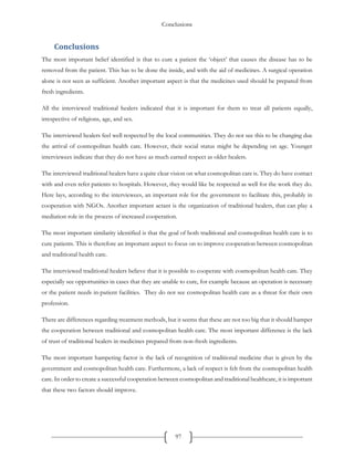 Conclusions
97
Conclusions
The most important belief identified is that to cure a patient the ‘object’ that causes the disease has to be
removed from the patient. This has to be done the inside, and with the aid of medicines. A surgical operation
alone is not seen as sufficient. Another important aspect is that the medicines used should be prepared from
fresh ingredients.
All the interviewed traditional healers indicated that it is important for them to treat all patients equally,
irrespective of religions, age, and sex.
The interviewed healers feel well respected by the local communities. They do not see this to be changing due
the arrival of cosmopolitan health care. However, their social status might be depending on age. Younger
interviewees indicate that they do not have as much earned respect as older healers.
The interviewed traditional healers have a quite clear vision on what cosmopolitan care is. They do have contact
with and even refer patients to hospitals. However, they would like be respected as well for the work they do.
Here lays, according to the interviewees, an important role for the government to facilitate this, probably in
cooperation with NGOs. Another important actant is the organization of traditional healers, that can play a
mediation role in the process of increased cooperation.
The most important similarity identified is that the goal of both traditional and cosmopolitan health care is to
cure patients. This is therefore an important aspect to focus on to improve cooperation between cosmopolitan
and traditional health care.
The interviewed traditional healers believe that it is possible to cooperate with cosmopolitan health care. They
especially see opportunities in cases that they are unable to cure, for example because an operation is necessary
or the patient needs in-patient facilities. They do not see cosmopolitan health care as a threat for their own
profession.
There are differences regarding treatment methods, but it seems that these are not too big that it should hamper
the cooperation between traditional and cosmopolitan health care. The most important difference is the lack
of trust of traditional healers in medicines prepared from non-fresh ingredients.
The most important hampering factor is the lack of recognition of traditional medicine that is given by the
government and cosmopolitan health care. Furthermore, a lack of respect is felt from the cosmopolitan health
care. In order to create a successful cooperation between cosmopolitan and traditional healthcare, it is important
that these two factors should improve.
 