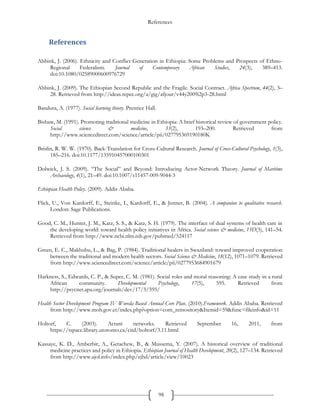References
98
References
Abbink, J. (2006). Ethnicity and Conflict Generation in Ethiopia: Some Problems and Prospects of Ethno-
Regional Federalism. Journal of Contemporary African Studies, 24(3), 389–413.
doi:10.1080/02589000600976729
Abbink, J. (2009). The Ethiopian Second Republic and the Fragile. Social Contract. Africa Spectrum, 44(2), 3–
28. Retrieved from http://ideas.repec.org/a/gig/afjour/v44y2009i2p3-28.html
Bandura, A. (1977). Social learning theory. Prentice Hall.
Bishaw, M. (1991). Promoting traditional medicine in Ethiopia: A brief historical review of government policy.
Social science & medicine, 33(2), 193–200. Retrieved from
http://www.sciencedirect.com/science/article/pii/027795369190180K
Brislin, R. W. W. (1970). Back-Translation for Cross-Cultural Research. Journal of Cross-Cultural Psychology, 1(3),
185–216. doi:10.1177/135910457000100301
Dolwick, J. S. (2009). “The Social” and Beyond: Introducing Actor-Network Theory. Journal of Maritime
Archaeology, 4(1), 21–49. doi:10.1007/s11457-009-9044-3
Ethiopian Health Policy. (2009). Addis Ababa.
Flick, U., Von Kardorff, E., Steinke, I., Kardorff, E., & Jenner, B. (2004). A companion to qualitative research.
London: Sage Publications.
Good, C. M., Hunter, J. M., Katz, S. S., & Katz, S. H. (1979). The interface of dual systems of health care in
the developing world: toward health policy initiatives in Africa. Social science & medicine, 13D(3), 141–54.
Retrieved from http://www.ncbi.nlm.nih.gov/pubmed/524117
Green, E. C., Makhubu, L., & Bag, P. (1984). Traditional healers in Swaziland: toward improved cooperation
between the traditional and modern health sectors. Social Science & Medicine, 18(12), 1071–1079. Retrieved
from http://www.sciencedirect.com/science/article/pii/0277953684901679
Harkness, S., Edwards, C. P., & Super, C. M. (1981). Social roles and moral reasoning: A case study in a rural
African community. Developmental Psychology, 17(5), 595. Retrieved from
http://psycnet.apa.org/journals/dev/17/5/595/
Health Sector Development Program IV Woreda Based Annual Core Plan. (2010).Framework. Addis Ababa. Retrieved
from http://www.moh.gov.et/index.php?option=com_remository&Itemid=59&func=fileinfo&id=11
Holtorf, C. (2003). Actant networks. Retrieved September 16, 2011, from
https://tspace.library.utoronto.ca/citd/holtorf/3.11.html
Kassaye, K. D., Amberbir, A., Getachew, B., & Mussema, Y. (2007). A historical overview of traditional
medicine practices and policy in Ethiopia. Ethiopian Journal of Health Development, 20(2), 127–134. Retrieved
from http://www.ajol.info/index.php/ejhd/article/view/10023
 