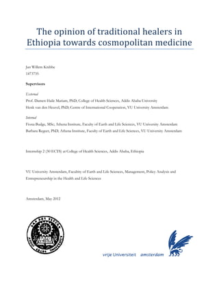 The opinion of traditional healers in
Ethiopia towards cosmopolitan medicine
Jan Willem Knibbe
1473735
Supervisors
External
Prof. Damen Haile Mariam, PhD; College of Health Sciences, Addis Ababa University
Henk van den Heuvel, PhD; Centre of International Cooperation, VU University Amsterdam
Internal
Fiona Budge, MSc; Athena Institute, Faculty of Earth and Life Sciences, VU University Amsterdam
Barbara Regeer, PhD; Athena Institute, Faculty of Earth and Life Sciences, VU University Amsterdam
Internship 2 (30 ECTS) at College of Health Sciences, Addis Ababa, Ethiopia
VU University Amsterdam, Facultity of Earth and Life Sciences, Management, Policy Analysis and
Entrepreneurship in the Health and Life Sciences
Amsterdam, May 2012
 