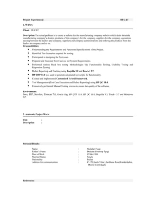 Project Experience@ DUCAT
1. WBMS
Client: DUCAT
Description:The actual problem is to create a website for the manufacturing company website which deals about the
manufacturing company’s dealers, products of the company’s for the company, suppliers for the company, quotations
passing between the dealers and company, suppliers and company administrations and ordering the products from the
dealers to company and so on.
Responsibilities:
 Understanding the Requirements and Functional Specifications of the Project.
 Identified Test Scenarios required for testing.
 Participated in designing the Test cases.
 Prepared and Executed Test Cases as per System Requirements.
 Performed various black box testing Methodologies like Functionality Testing, Usability Testing and
Regression Testing.
 Defect Reporting and Tracking using Bugzilla 3.2 and Track+ 3.7.
 HP QTP 11.0 was used to generate automated test scripts for functionality.
 Created and Implemented Customized Hybrid framework.
 Test Management (Test Case Execution and Defect Reporting) using HP QC 10.0.
 Extensively performed Manual Testing process to ensure the quality of the software.
Environment:
Java, JSP, Servlets, Tomcat 7.0, Oracle 10g, HP QTP 11.0, HP QC 10.0, Bugzilla 3.3, Track+ 3.7 and Windows
XP.
2. Academic Project Work:
Title :
Description :
Personal Details:
Name : Shekhar Tyagi
Father’s Name : Braham Swaroop Tyagi
Date of Birth : 02-06-1988
Married Status : Single
Nationality : Indian
Address for communication : C-170,Sanik Vihar ,Sardhana Road,Kankerkehra,
Meerut Cantt (U.P)
References:
 