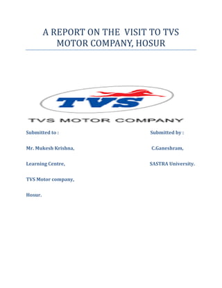 A REPORT ON THE VISIT TO TVS
MOTOR COMPANY, HOSUR
Submitted to : Submitted by :
Mr. Mukesh Krishna, C.Ganeshram,
Learning Centre, SASTRA University.
TVS Motor company,
Hosur.
 