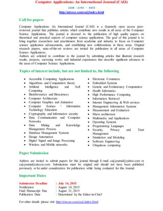 Computer Applications: An International Journal (CAIJ)
ISSN :2393 - 8455
http://airccse.com/caij/index.html
Call for papers
Computer Applications: An International Journal (CAIJ) is a Quarterly open access peer-
reviewed journal that publishes articles which contribute new results in all areas of the Computer
Science Applications. The journal is devoted to the publication of high quality papers on
theoretical and practical aspects of computer science applications. The goal of this journal is to
bring together researchers and practitioners from academia and industry to focus on Computer
science application advancements, and establishing new collaborations in these areas. Original
research papers, state-of-the-art reviews are invited for publication in all areas of Computer
Science Applications.
Authors are solicited to contribute to the journal by submitting articles that illustrate research
results, projects, surveying works and industrial experiences that describe significant advances in
the areas of Computer Science Applications.
Topics of interest include, but are not limited to, the following
 Accessible Computing Applications
 Algorithms and Computation theory
 Artificial Intelligence and Soft
Computing
 Bioinformatics and Biosciences
 Computer Architecture
 Computer Graphics and Animation
 Computer Science / Information
Technology Education
 Cryptography and Information security
 Data Communication and Computer
Networks
 Data Mining and Knowledge
Management Process
 Database Management Systems
 Design Automation
 Digital Signal and Image Processing
 Wireless and Mobile networks
 Electronic Commerce
 Embedded Systems
 Genetic and Evolutionary Computation
 Health Informatics
 High Performance Computing
 Information Retrieval
 Internet Engineering & Web services
 Management Information Systems
 Measurement and Evaluation
 Micro architecture
 Multimedia and Applications
 Operating Systems
 Programming Languages
 Security, Privacy and Trust
Management
 Simulation and Modeling
 Software Engineering
 Ubiquitous computing
Paper Submission
Authors are invited to submit papers for this journal through E-mail: caij.journal@yahoo.com or
caij.journal@airccse.com. Submissions must be original and should not have been published
previously or be under consideration for publication while being evaluated for this Journal.
Important Dates
Submission Deadline : July 14, 2015
Notification : August 14, 2015
Final Manuscript Due : August 21, 2015
Publication Date : Determined by the Editor-in-Chief
For other details please visit http://airccse.com/caij/index.html
 