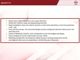 • Quick, Easy, Unique Solution or your space planning.
• Perfect for Uniform, Large and Speedy Requirements.
• Quick installation, does not need to stop the current store operations, since the production
is off – site
• Cost and time saving – Our primarily designs and pre configured cabinets reduces your cost
and saves time
• Choice of Materials, finishes, color combination as per the budget and design.
• Every component can be customized to fit your needs
• Matching components can always be added and your existing components can be
reconfigured when you are expanding or refurbishing your showroom
BENEFITS
 