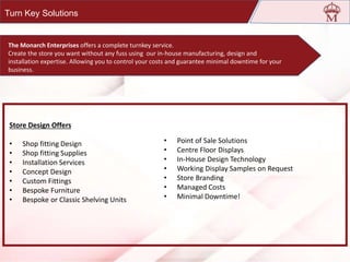 • Point of Sale Solutions
• Centre Floor Displays
• In-House Design Technology
• Working Display Samples on Request
• Store Branding
• Managed Costs
• Minimal Downtime!
Store Design Offers
• Shop fitting Design
• Shop fitting Supplies
• Installation Services
• Concept Design
• Custom Fittings
• Bespoke Furniture
• Bespoke or Classic Shelving Units
Turn Key Solutions
Established In 1998, It Is One Of The Leading Manufacturers Of
Optical Display Solutions In India
The Monarch Enterprises offers a complete turnkey service.
Create the store you want without any fuss using our in-house manufacturing, design and
installation expertise. Allowing you to control your costs and guarantee minimal downtime for your
business.
 