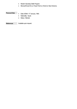 • Modern Secretary Skills Program.
• Microsoft Excel 03 L2, Power Point L2, Word L2, New Horizons.
Personal Data
• Date of Birth: 11th
January, 1980.
• Nationality: Saudi.
• Status: Married.
References Available upon request.
 