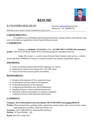 RESUME
S.CHANDRASEKARAN Email Id: csekaran36@gmail.com
Mobile No: +91 -8098042753
DIPLOMA IN ECE WITH 5 YEARS EXPERIENCE in(QUALITY)
CAREER OBJECTIVE:
To establish as an outstanding Engineering professional by making effective and efficient to the
core, in turn help my organization in achieving the ultimate success.
1. EXPERIENCE:
Working as a juniour ENGINEER in (M/s. ALUBEE DIE CASTERS (the committed
people). (QUALITY)in Hosur, March-2014 to till date(castings,m/c,secondary,toolroom)
Alubee Die Casters is a joint venture between Bosch limtted world service, a wholly –
owned subsidiary of BOSCH a Group of Company limited, Four wheelers and portable engines.
JOB PROFILE:
 Focus on continued improvement IS IR Component icL valuves,
 Reducing the rejection level monitor ICL, CP, CPK values.
 Focus on innovative process quality and stability.
RESPONSIBILITY:
 Design and development of New inspection Gauge
 Evaluating the customer input for development.
 Evaluating benchmarks for development.
 Conducting the Reliability tests. (Proof Machining)
 Handling customer in house inspection,poision test.
 Participate in Root casuse analysis in customer complaints
Looking for Process Audit & process improvement
2. EXPERINCE
Company: M/s Carborundum Universal Limited, METZ DIVISION,(muruggapa)HOSUR.
Product: Wear resistant liners, grinding media, engineering ceramics pump seals, corrosive liners, armor,
high temperature crucibles, metalized cylinders, etc
Customer: CGL, ABB,AREVA, Schneider,BEL,Siemens,
Position: 5S Team Member – QA
Period: Feb 2012 to Feb 2014.
 
