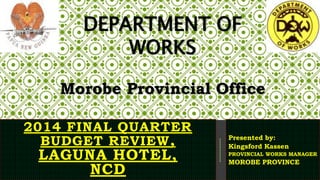 2014 FINAL QUARTER
BUDGET REVIEW,
LAGUNA HOTEL,
NCD
Presented by:
Kingsford Kassen
PROVINCIAL WORKS MANAGER
MOROBE PROVINCE
DEPARTMENT OF
WORKS
Morobe Provincial Office
 