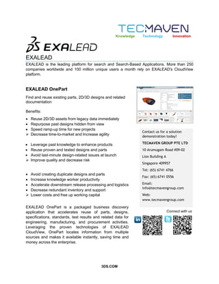 3DS.COM
EXALEAD
EXALEAD is the leading platform for search and Search-Based Applications. More than 250
companies worldwide and 100 million unique users a month rely on EXALEAD's CloudView
platform.
EXALEAD OnePart
Contact us for a solution
demonstration today!
TECMAVEN GROUP PTE LTD
10 Arumugam Road #09-02
Lion Building A
Singapore 409957
Tel: (65) 6741 4766
Fax: (65) 6741 0556
Email:
info@tecmavengroup.com
Web:
www.tecmavengroup.com
Knowledge Technology Innovation
Connect with us
Find and reuse existing parts, 2D/3D designs and related
documentation
Benefits:
 Reuse 2D/3D assets from legacy data immediately
 Repurpose past designs hidden from view
 Speed ramp-up time for new projects
 Decrease time-to-market and Increase agility
 Leverage past knowledge to enhance products
 Reuse proven and tested designs and parts
 Avoid last-minute design-related issues at launch
 Improve quality and decrease risk
 Avoid creating duplicate designs and parts
 Increase knowledge worker productivity
 Accelerate downstream release processing and logistics
 Decrease redundant inventory and support
 Lower costs and free up working capital
EXALEAD OnePart is a packaged business discovery
application that accelerates reuse of parts, designs,
specifications, standards, test results and related data for
engineering, manufacturing, and procurement activities.
Leveraging the proven technologies of EXALEAD
CloudView, OnePart locates information from multiple
sources and makes it available instantly, saving time and
money across the enterprise.
 