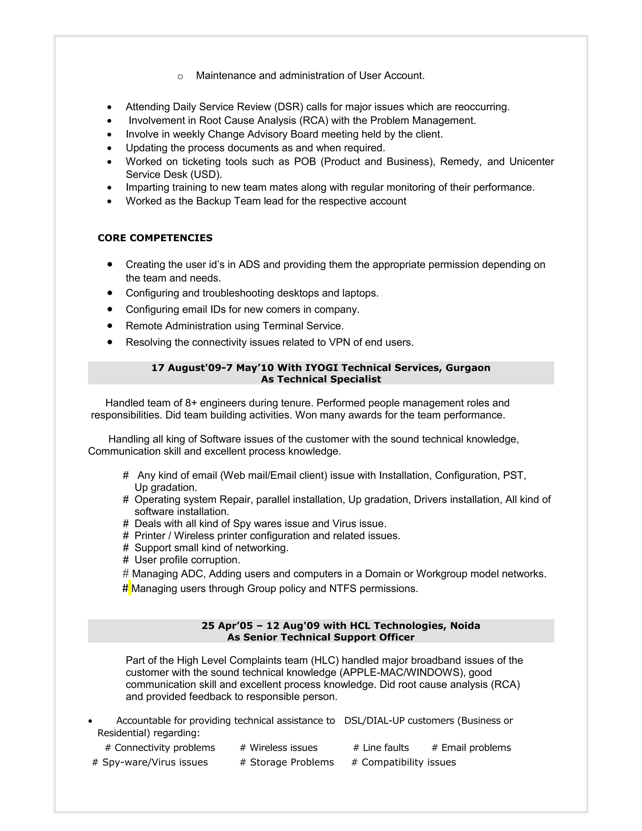 o Maintenance and administration of User Account.
• Attending Daily Service Review (DSR) calls for major issues which are reoccurring.
• Involvement in Root Cause Analysis (RCA) with the Problem Management.
• Involve in weekly Change Advisory Board meeting held by the client.
• Updating the process documents as and when required.
• Worked on ticketing tools such as POB (Product and Business), Remedy, and Unicenter
Service Desk (USD).
• Imparting training to new team mates along with regular monitoring of their performance.
• Worked as the Backup Team lead for the respective account
CORE COMPETENCIES
• Creating the user id’s in ADS and providing them the appropriate permission depending on
the team and needs.
• Configuring and troubleshooting desktops and laptops.
• Configuring email IDs for new comers in company.
• Remote Administration using Terminal Service.
• Resolving the connectivity issues related to VPN of end users.
17 August'09-7 May’10 With IYOGI Technical Services, Gurgaon
As Technical Specialist
Handled team of 8+ engineers during tenure. Performed people management roles and
responsibilities. Did team building activities. Won many awards for the team performance.
Handling all king of Software issues of the customer with the sound technical knowledge,
Communication skill and excellent process knowledge.
# Any kind of email (Web mail/Email client) issue with Installation, Configuration, PST,
Up gradation.
# Operating system Repair, parallel installation, Up gradation, Drivers installation, All kind of
software installation.
# Deals with all kind of Spy wares issue and Virus issue.
# Printer / Wireless printer configuration and related issues.
# Support small kind of networking.
# User profile corruption.
# Managing ADC, Adding users and computers in a Domain or Workgroup model networks.
# Managing users through Group policy and NTFS permissions.
25 Apr’05 – 12 Aug'09 with HCL Technologies, Noida
As Senior Technical Support Officer
Part of the High Level Complaints team (HLC) handled major broadband issues of the
customer with the sound technical knowledge (APPLE-MAC/WINDOWS), good
communication skill and excellent process knowledge. Did root cause analysis (RCA)
and provided feedback to responsible person.
• Accountable for providing technical assistance to DSL/DIAL-UP customers (Business or
Residential) regarding:
# Connectivity problems # Wireless issues # Line faults # Email problems
# Spy-ware/Virus issues # Storage Problems # Compatibility issues
 