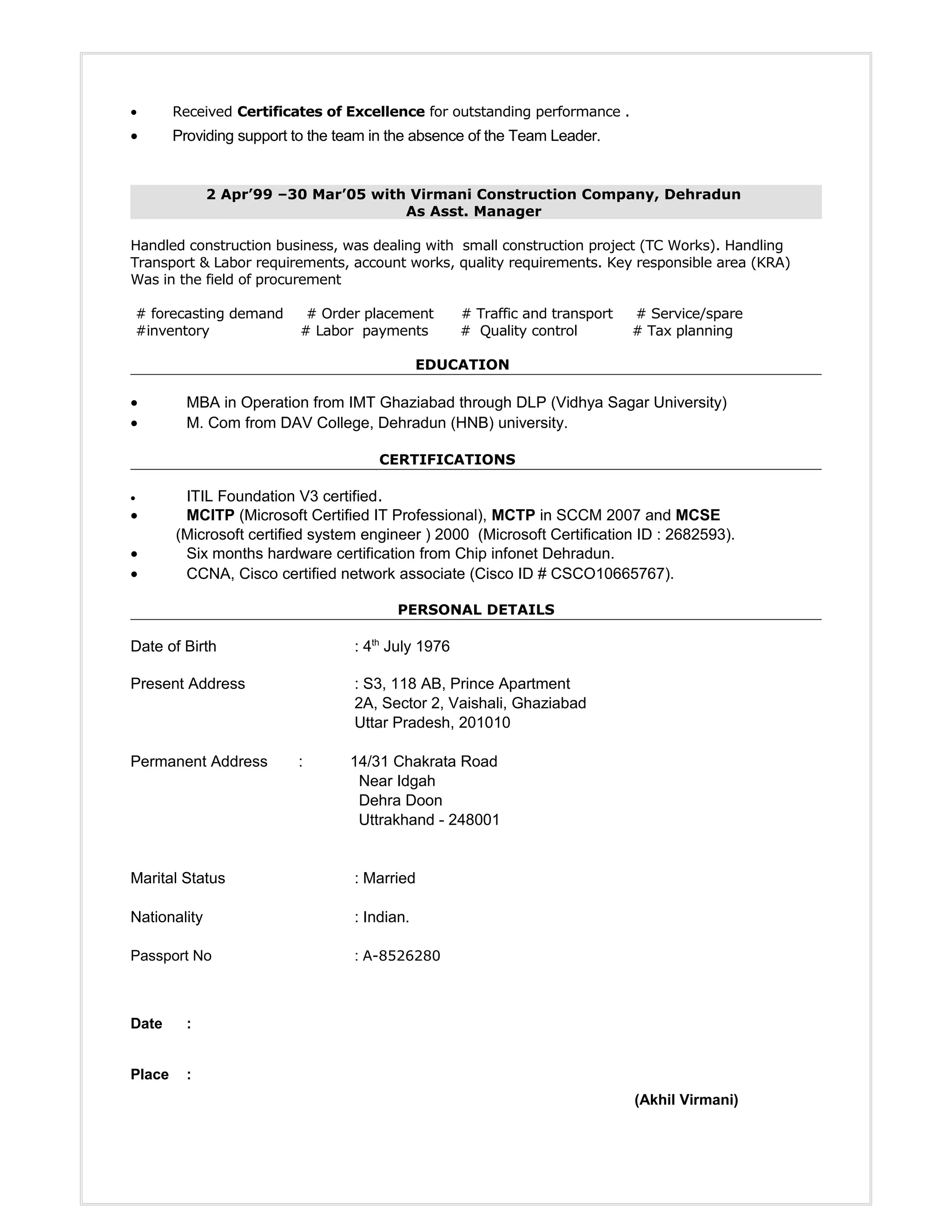 • Received Certificates of Excellence for outstanding performance .
• Providing support to the team in the absence of the Team Leader.
2 Apr’99 –30 Mar’05 with Virmani Construction Company, Dehradun
As Asst. Manager
Handled construction business, was dealing with small construction project (TC Works). Handling
Transport & Labor requirements, account works, quality requirements. Key responsible area (KRA)
Was in the field of procurement
# forecasting demand # Order placement # Traffic and transport # Service/spare
#inventory # Labor payments # Quality control # Tax planning
EDUCATION
• MBA in Operation from IMT Ghaziabad through DLP (Vidhya Sagar University)
• M. Com from DAV College, Dehradun (HNB) university.
CERTIFICATIONS
• ITIL Foundation V3 certified.
• MCITP (Microsoft Certified IT Professional), MCTP in SCCM 2007 and MCSE
(Microsoft certified system engineer ) 2000 (Microsoft Certification ID : 2682593).
• Six months hardware certification from Chip infonet Dehradun.
• CCNA, Cisco certified network associate (Cisco ID # CSCO10665767).
PERSONAL DETAILS
Date of Birth : 4th
July 1976
Present Address : S3, 118 AB, Prince Apartment
2A, Sector 2, Vaishali, Ghaziabad
Uttar Pradesh, 201010
Permanent Address : 14/31 Chakrata Road
Near Idgah
Dehra Doon
Uttrakhand - 248001
Marital Status : Married
Nationality : Indian.
Passport No : A-8526280
Date :
Place :
(Akhil Virmani)
 