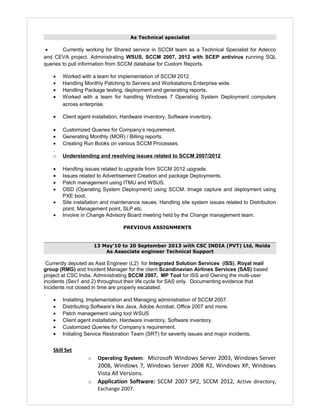 As Technical specialist
• Currently working for Shared service in SCCM team as a Technical Specialist for Adecco
and CEVA project. Administrating WSUS, SCCM 2007, 2012 with SCEP antivirus running SQL
queries to pull information from SCCM database for Custom Reports.
• Worked with a team for implementation of SCCM 2012.
• Handling Monthly Patching to Servers and Workstations Enterprise wide.
• Handling Package testing, deployment and generating reports.
• Worked with a team for handling Windows 7 Operating System Deployment computers
across enterprise.
• Client agent installation, Hardware inventory, Software inventory.
• Customized Queries for Company’s requirement.
• Generating Monthly (MOR) / Billing reports.
• Creating Run Books on various SCCM Processes.
.
o Understanding and resolving issues related to SCCM 2007/2012.
• Handling issues related to upgrade from SCCM 2012 upgrade.
• Issues related to Advertisement Creation and package Deployments.
• Patch management using ITMU and WSUS.
• OSD (Operating System Deployment) using SCCM. Image capture and deployment using
PXE boot.
• Site installation and maintenance issues. Handling site system issues related to Distribution
point, Management point, SLP etc.
• Involve in Change Advisory Board meeting held by the Change management team.
PREVIOUS ASSIGNMENTS
13 May'10 to 20 September 2013 with CSC INDIA (PVT) Ltd, Noida
As Associate engineer Technical Support
Currently deputed as Asst Engineer (L2) for Integrated Solution Services (ISS), Royal mail
group (RMG) and Incident Manager for the client Scandinavian Airlines Services (SAS) based
project at CSC India. Administrating SCCM 2007, MP Tool for ISS and Owning the multi-user
incidents (Sev1 and 2) throughout their life cycle for SAS only. Documenting evidence that
Incidents not closed in time are properly escalated.
.
• Installing, Implementation and Managing administration of SCCM 2007.
• Distributing Software’s like Java, Adobe Acrobat, Office 2007 and more.
• Patch management using tool WSUS
• Client agent installation, Hardware inventory, Software inventory.
• Customized Queries for Company’s requirement.
• Initiating Service Restoration Team (SRT) for severity issues and major incidents.
Skill Set
o Operating System: Microsoft Windows Server 2003, Windows Server
2008, Windows 7, Windows Server 2008 R2, Windows XP, Windows
Vista All Versions.
o Application Software: SCCM 2007 SP2, SCCM 2012, Active directory,
Exchange 2007.
 