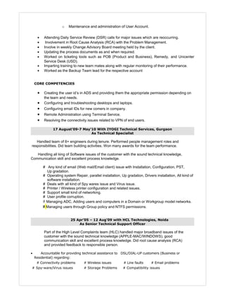 o Maintenance and administration of User Account.
• Attending Daily Service Review (DSR) calls for major issues which are reoccurring.
• Involvement in Root Cause Analysis (RCA) with the Problem Management.
• Involve in weekly Change Advisory Board meeting held by the client.
• Updating the process documents as and when required.
• Worked on ticketing tools such as POB (Product and Business), Remedy, and Unicenter
Service Desk (USD).
• Imparting training to new team mates along with regular monitoring of their performance.
• Worked as the Backup Team lead for the respective account
CORE COMPETENCIES
• Creating the user id’s in ADS and providing them the appropriate permission depending on
the team and needs.
• Configuring and troubleshooting desktops and laptops.
• Configuring email IDs for new comers in company.
• Remote Administration using Terminal Service.
• Resolving the connectivity issues related to VPN of end users.
17 August'09-7 May’10 With IYOGI Technical Services, Gurgaon
As Technical Specialist
Handled team of 8+ engineers during tenure. Performed people management roles and
responsibilities. Did team building activities. Won many awards for the team performance.
Handling all king of Software issues of the customer with the sound technical knowledge,
Communication skill and excellent process knowledge.
# Any kind of email (Web mail/Email client) issue with Installation, Configuration, PST,
Up gradation.
# Operating system Repair, parallel installation, Up gradation, Drivers installation, All kind of
software installation.
# Deals with all kind of Spy wares issue and Virus issue.
# Printer / Wireless printer configuration and related issues.
# Support small kind of networking.
# User profile corruption.
# Managing ADC, Adding users and computers in a Domain or Workgroup model networks.
# Managing users through Group policy and NTFS permissions.
25 Apr’05 – 12 Aug'09 with HCL Technologies, Noida
As Senior Technical Support Officer
Part of the High Level Complaints team (HLC) handled major broadband issues of the
customer with the sound technical knowledge (APPLE-MAC/WINDOWS), good
communication skill and excellent process knowledge. Did root cause analysis (RCA)
and provided feedback to responsible person.
• Accountable for providing technical assistance to DSL/DIAL-UP customers (Business or
Residential) regarding:
# Connectivity problems # Wireless issues # Line faults # Email problems
# Spy-ware/Virus issues # Storage Problems # Compatibility issues
 