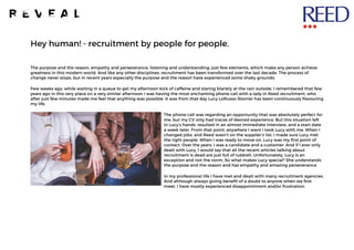 Hey human! - recruitment by people for people.	
The purpose and the reason, empathy and perseverance, listening and understanding; just few elements, which make any person achieve
greatness in this modern world. And like any other disciplines, recruitment has been transformed over the last decade. The process of
change never stops, but in recent years especially the purpose and the reason have experienced some shaky grounds.
Few weeks ago, while waiting in a queue to get my afternoon kick of caffeine and staring blankly at the rain outside, I remembered that few
years ago in this very place on a very similar afternoon I was having the most enchanting phone call with a lady in Reed recruitment, who
after just few minutes made me feel that anything was possible. It was from that day Lucy LoRusso-Storrier has been continuously flavouring
my life.
The phone call was regarding an opportunity that was absolutely perfect for
me, but my CV only had traces of desired experience. But this situation left
in Lucy’s hands, resulted in an almost immediate interview, and a start date
a week later. From that point, anywhere I went I took Lucy with me. When I
changed jobs, and Reed wasn’t on the supplier’s list, I made sure Lucy met
the right people. When I was ready to move on, Lucy was my first point of
contact. Over the years, I was a candidate and a customer. And if I ever only
dealt with Lucy, I would say that all the recent articles talking about
recruitment is dead are just full of rubbish. Unfortunately, Lucy is an
exception and not the norm. So what makes Lucy special? She understands
the purpose and the reason and has empathy and amazing perseverance.
In my professional life I have met and dealt with many recruitment agencies.
And although always giving benefit of a doubt to anyone when we first
meet, I have mostly experienced disappointment and/or frustration.
 