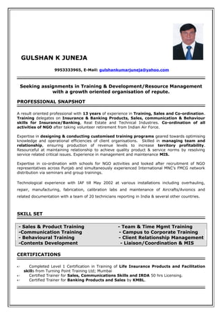 GULSHAN K JUNEJA
9953333965, E-Mail: gulshankumarjuneja@yahoo.com
Seeking assignments in Training & Development/Resource Management
with a growth oriented organisation of repute.
PROFESSIONAL SNAPSHOT
A result oriented professional with 13 years of experience in Training, Sales and Co-ordination.
Training delegates on Insurance & Banking Products, Sales, communication & Behaviour
skills for Insurance/Banking, Real Estate and Technical Industries. Co-ordination of all
activities of NGO after taking volunteer retirement from Indian Air Force.
Expertise in designing & conducting customised training programs geared towards optimising
knowledge and operational efficiencies of client organisations. Skilled in managing team and
relationship, ensuring production of revenue levels to increase territory profitability.
Resourceful at maintaining relationship to achieve quality product & service norms by resolving
service related critical issues. Experience in management and maintenance MIS.
Expertise in co-ordination with schools for NGO activities and looked after recruitment of NGO
representatives across Punjab and simultaneously experienced International MNC’s FMCG network
distribution via seminars and group trainings.
Technological experience with IAF till May 2002 at various installations including overhauling,
repair, manufacturing, fabrication, calibration labs and maintenance of Aircrafts/Avionics and
related documentation with a team of 20 technicians reporting in India & several other countries.
SKILL SET
- Sales & Product Training - Team & Time Mgmt Training
-Communication Training - Campus to Corporate Training
- Behavioural Training - Client Relationship Management
-Contents Development - Liaison/Coordination & MIS
CERTIFICATIONS
 Completed Level 1 Certification in Training of Life Insurance Products and Facilitation
skills from Turning Point Training Ltd; Mumbai
 Certified Trainer for Sales, Communications Skills and IRDA 50 hrs Licensing.
 Certified Trainer for Banking Products and Sales by KMBL.
 