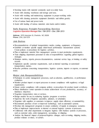  Stocking trucks with material commonly used on a daily basis.
 Assist with cleaning warehouse and storage yard area.
 Assist with washing and maintaining equipment in proper working order.
 Assist with cleaning protective equipment (hotsticks and rubber goods).
 Use of various hand and power tools.
 Assist with loading of various materials onto trucks and/or trailers.
Safe Express Freight Forwarding Service
Logistics Operation Manager Nov. 15th 2010 – Dec. 20th 2013
Address: 2979 Interstate St, Charlotte, NC 28208
Phone: (704) 329-7079
Job Duties
 Recommendations of optimal transportation modes, routing, equipment, or frequency.
 Establish or monitor specific supply chain-based performance measurement systems.
Create policies or procedures for logistics activities.
 Plan or implement material flow management systems to meet production requirements.
 Train shipping department personnel in roles or responsibilities regarding global logistics
strategies.
 Maintain metrics, reports, process documentation, customer service logs, or training or safety
records.
 Implement specific customer requirements, such as internal reporting or customized
transportation metrics.
 Resolve problems concerning transportation, logistics systems, imports or exports, or customer
issues.
Major Job Responsibilities
 Participate in carrier management processes, such as selection, qualification, or performance
evaluation.
 Monitor product import or export processes to ensure compliance with regulatory or legal
requirements.
 Ensure carrier compliance with company policies or procedures for product transit or delivery.
 Direct distribution center operation to ensure achievement of cost, productivity, accuracy, or
timeliness objectives.
 Negotiate transportation rates or services.
 Design models for use in evaluating logistics programs or services.
 Supervise the work of logistics specialists, planners, or schedulers.
 Negotiate with suppliers or customers to improve supply chain efficiency or sustainability.
 Recommend purchase of new or improved technology, such as automated systems.
 Develop risk management programs to ensure continuity of supply in emergency scenarios.
 Plan or implement improvements to internal or external logistics systems or processes.
 Collaborate with other departments to integrate logistics with business systems or processes,
such as customer sales, order management, accounting, or shipping.
 Analyze the financial impact of proposed logistics changes, such as routing, shipping modes,
product volumes or mixes, or carriers.
 