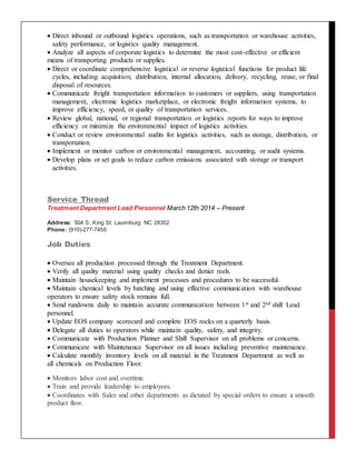  Direct inbound or outbound logistics operations, such as transportation or warehouse activities,
safety performance, or logistics quality management.
 Analyze all aspects of corporate logistics to determine the most cost-effective or efficient
means of transporting products or supplies.
 Direct or coordinate comprehensive logistical or reverse logistical functions for product life
cycles, including acquisition, distribution, internal allocation, delivery, recycling, reuse, or final
disposal of resources.
 Communicate freight transportation information to customers or suppliers, using transportation
management, electronic logistics marketplace, or electronic freight information systems, to
improve efficiency, speed, or quality of transportation services.
 Review global, national, or regional transportation or logistics reports for ways to improve
efficiency or minimize the environmental impact of logistics activities.
 Conduct or review environmental audits for logistics activities, such as storage, distribution, or
transportation.
 Implement or monitor carbon or environmental management, accounting, or audit systems.
 Develop plans or set goals to reduce carbon emissions associated with storage or transport
activities.
Service Thread
Treatment Department Lead Personnel March 12th 2014 – Present
Address: 504 S. King St. Laurinburg NC 28352
Phone: (910)-277-7456
Job Duties
 Oversee all production processed through the Treatment Department.
 Verify all quality material using quality checks and denier reels.
 Maintain housekeeping and implement processes and procedures to be successful.
 Maintain chemical levels by batching and using effective communication with warehouse
operators to ensure safety stock remains full.
 Send rundowns daily to maintain accurate communication between 1st and 2nd shift Lead
personnel.
 Update EOS company scorecard and complete EOS rocks on a quarterly basis.
 Delegate all duties to operators while maintain quality, safety, and integrity.
 Communicate with Production Planner and Shift Supervisor on all problems or concerns.
 Communicate with Maintenance Supervisor on all issues including preventive maintenance.
 Calculate monthly inventory levels on all material in the Treatment Department as well as
all chemicals on Production Floor.
 Monitors labor cost and overtime.
 Train and provide leadership to employees.
 Coordinates with Sales and other departments as dictated by special orders to ensure a smooth
product flow.
 
