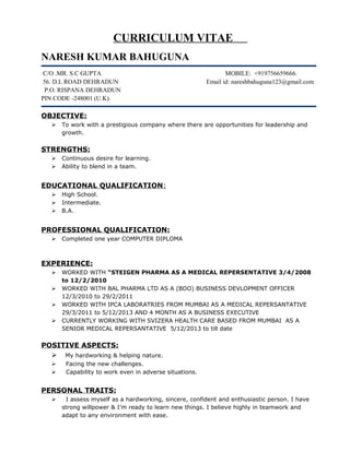 CURRICULUM VITAE 
NARESH KUMAR BAHUGUNA 
C/O .MR. S.C GUPTA MOBILE: +919756659666. 
56. D.L ROAD DEHRADUN Email id: nareshbahuguna123@gmail.com 
P.O. RISPANA DEHRADUN 
PIN CODE -248001 (U.K). 
OBJECTIVE: 
 To work with a prestigious company where there are opportunities for leadership and 
growth. 
STRENGTHS: 
 Continuous desire for learning. 
 Ability to blend in a team. 
EDUCATIONAL QUALIFICATION : 
 High School. 
 Intermediate. 
 B.A. 
PROFESSIONAL QUALIFICATION: 
 Completed one year COMPUTER DIPLOMA 
EXPERIENCE: 
 WORKED WITH “STEIGEN PHARMA AS A MEDICAL REPERSENTATIVE 3/4/2008 
to 12/2/2010 
 WORKED WITH BAL PHARMA LTD AS A (BDO) BUSINESS DEVLOPMENT OFFICER 
12/3/2010 to 29/2/2011 
 WORKED WITH IPCA LABORATRIES FROM MUMBAI AS A MEDICAL REPERSANTATIVE 
29/3/2011 to 5/12/2013 AND 4 MONTH AS A BUSINESS EXECUTIVE 
 CURRENTLY WORKING WITH SVIZERA HEALTH CARE BASED FROM MUMBAI AS A 
SENIOR MEDICAL REPERSANTATIVE 5/12/2013 to till date 
POSITIVE ASPECTS: 
 My hardworking & helping nature. 
 Facing the new challenges. 
 Capability to work even in adverse situations. 
PERSONAL TRAITS: 
 I assess myself as a hardworking, sincere, confident and enthusiastic person. I have 
strong willpower & I’m ready to learn new things. I believe highly in teamwork and 
adapt to any environment with ease. 
 