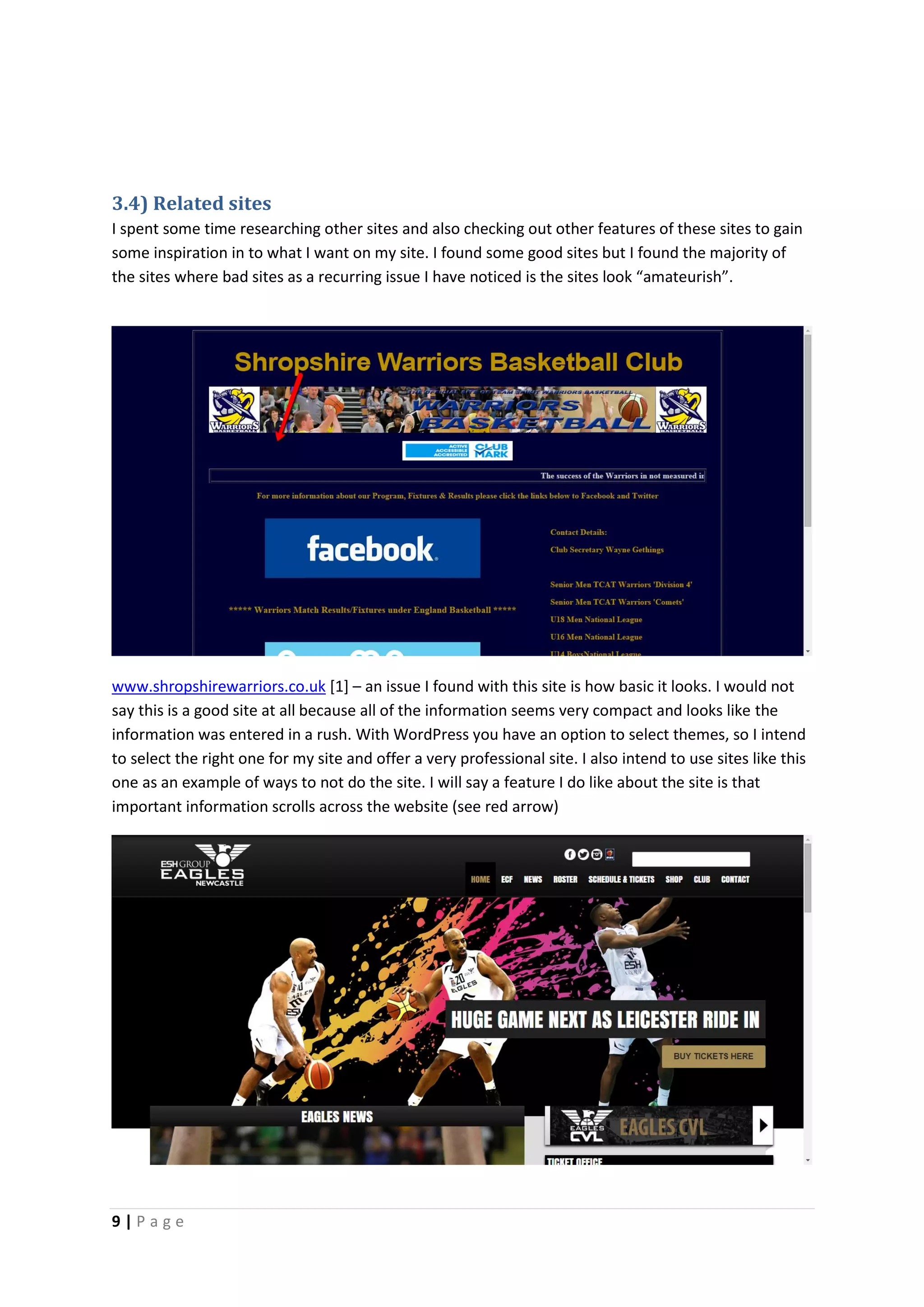 9 | P a g e
3.4) Related sites
I spent some time researching other sites and also checking out other features of these sites to gain
some inspiration in to what I want on my site. I found some good sites but I found the majority of
the sites where bad sites as a recurring issue I have noticed is the sites look “amateurish”.
www.shropshirewarriors.co.uk [1] – an issue I found with this site is how basic it looks. I would not
say this is a good site at all because all of the information seems very compact and looks like the
information was entered in a rush. With WordPress you have an option to select themes, so I intend
to select the right one for my site and offer a very professional site. I also intend to use sites like this
one as an example of ways to not do the site. I will say a feature I do like about the site is that
important information scrolls across the website (see red arrow)
 