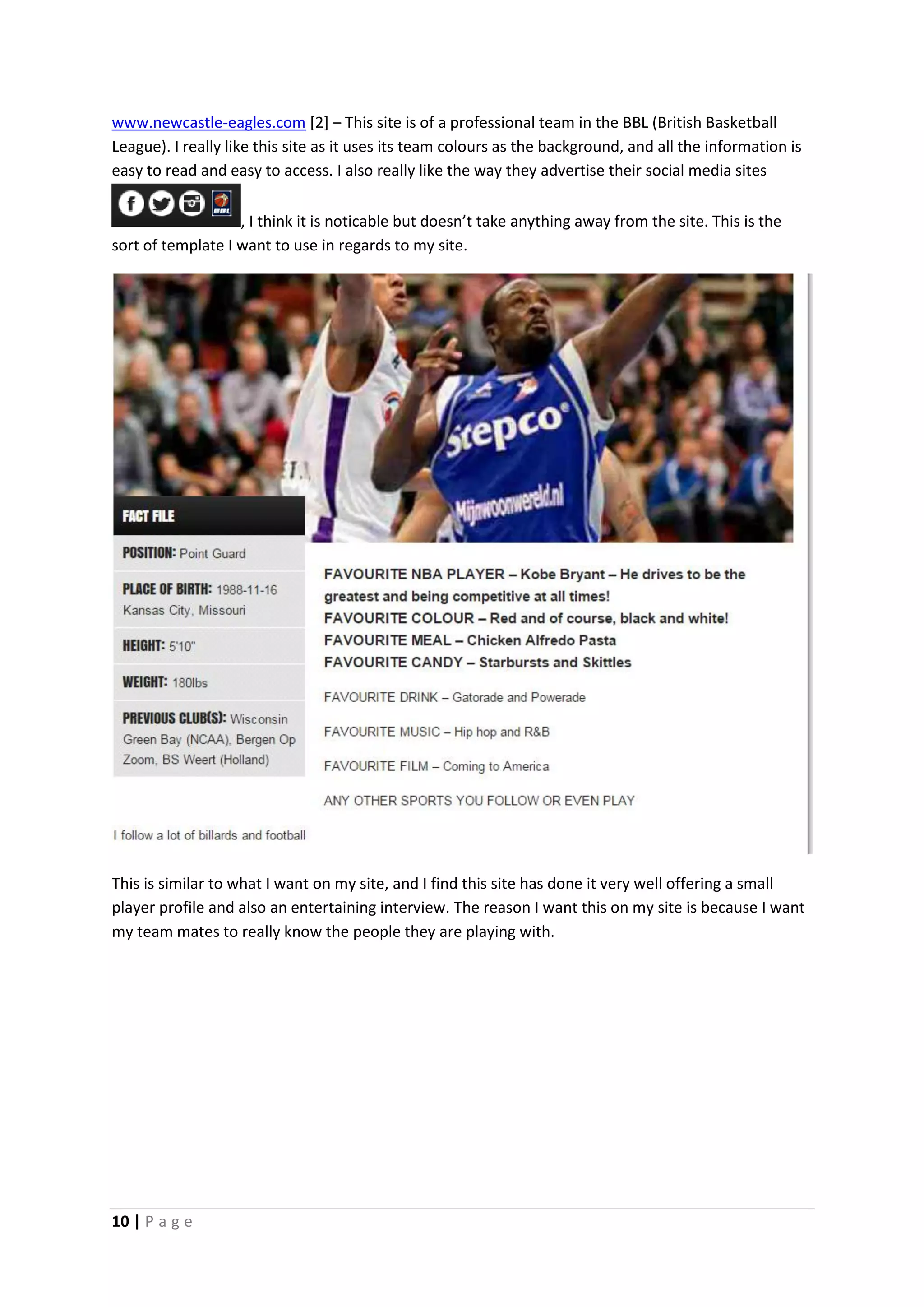 10 | P a g e
www.newcastle-eagles.com [2] – This site is of a professional team in the BBL (British Basketball
League). I really like this site as it uses its team colours as the background, and all the information is
easy to read and easy to access. I also really like the way they advertise their social media sites
, I think it is noticable but doesn’t take anything away from the site. This is the
sort of template I want to use in regards to my site.
This is similar to what I want on my site, and I find this site has done it very well offering a small
player profile and also an entertaining interview. The reason I want this on my site is because I want
my team mates to really know the people they are playing with.
 