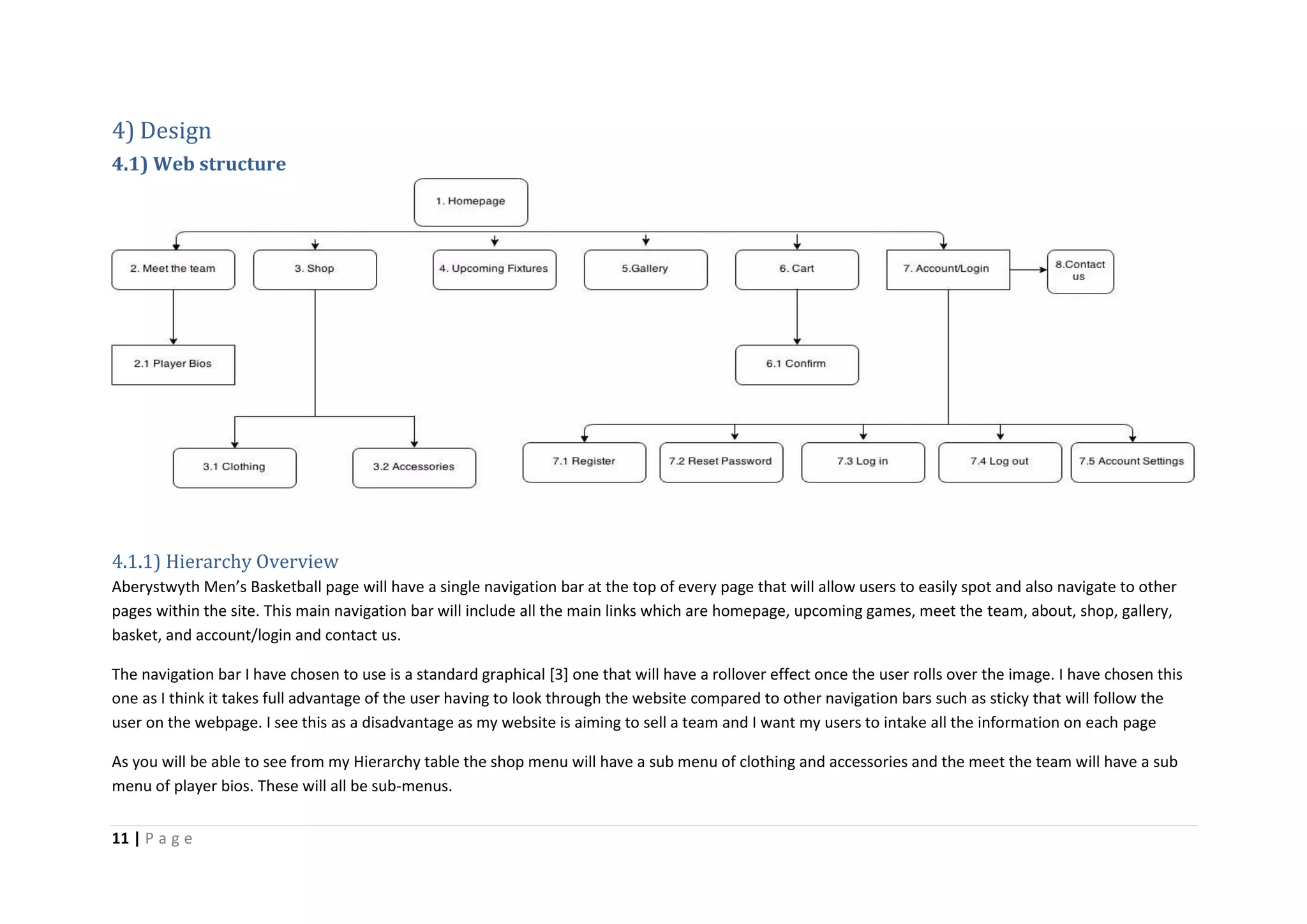 11 | P a g e
4) Design
4.1) Web structure
4.1.1) Hierarchy Overview
Aberystwyth Men’s Basketball page will have a single navigation bar at the top of every page that will allow users to easily spot and also navigate to other
pages within the site. This main navigation bar will include all the main links which are homepage, upcoming games, meet the team, about, shop, gallery,
basket, and account/login and contact us.
The navigation bar I have chosen to use is a standard graphical [3] one that will have a rollover effect once the user rolls over the image. I have chosen this
one as I think it takes full advantage of the user having to look through the website compared to other navigation bars such as sticky that will follow the
user on the webpage. I see this as a disadvantage as my website is aiming to sell a team and I want my users to intake all the information on each page
As you will be able to see from my Hierarchy table the shop menu will have a sub menu of clothing and accessories and the meet the team will have a sub
menu of player bios. These will all be sub-menus.
 