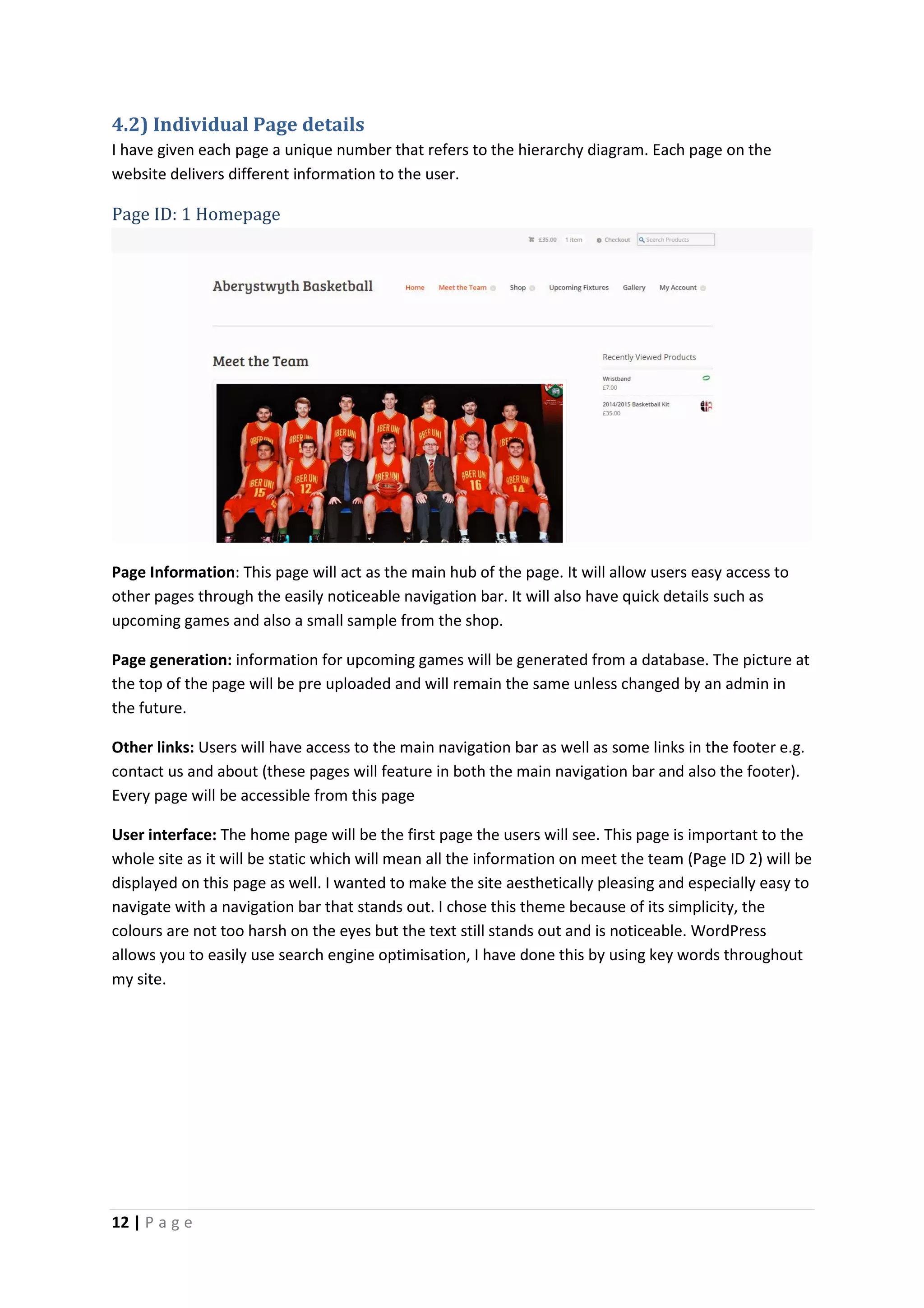 12 | P a g e
4.2) Individual Page details
I have given each page a unique number that refers to the hierarchy diagram. Each page on the
website delivers different information to the user.
Page ID: 1 Homepage
Page Information: This page will act as the main hub of the page. It will allow users easy access to
other pages through the easily noticeable navigation bar. It will also have quick details such as
upcoming games and also a small sample from the shop.
Page generation: information for upcoming games will be generated from a database. The picture at
the top of the page will be pre uploaded and will remain the same unless changed by an admin in
the future.
Other links: Users will have access to the main navigation bar as well as some links in the footer e.g.
contact us and about (these pages will feature in both the main navigation bar and also the footer).
Every page will be accessible from this page
User interface: The home page will be the first page the users will see. This page is important to the
whole site as it will be static which will mean all the information on meet the team (Page ID 2) will be
displayed on this page as well. I wanted to make the site aesthetically pleasing and especially easy to
navigate with a navigation bar that stands out. I chose this theme because of its simplicity, the
colours are not too harsh on the eyes but the text still stands out and is noticeable. WordPress
allows you to easily use search engine optimisation, I have done this by using key words throughout
my site.
 