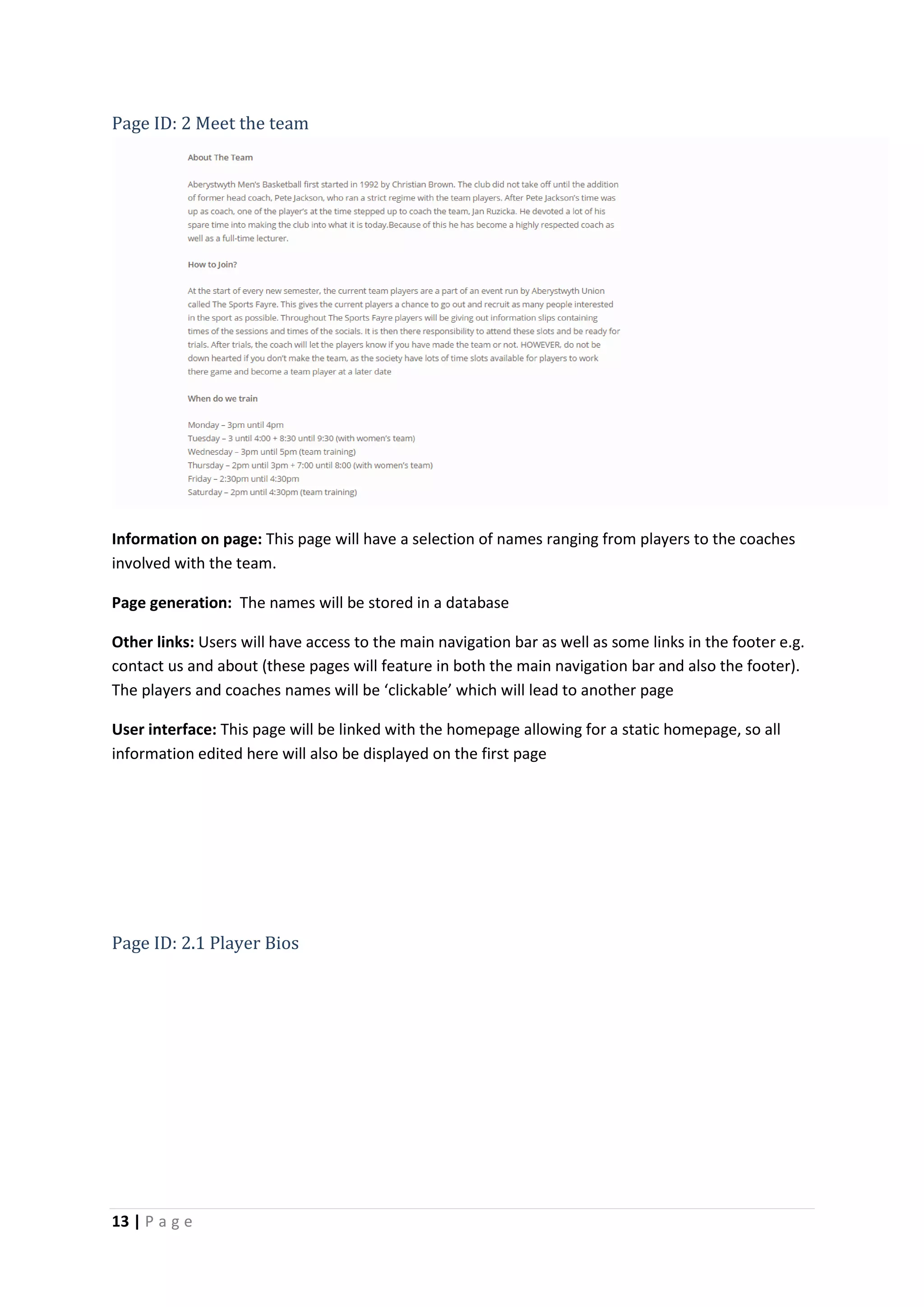 13 | P a g e
Page ID: 2 Meet the team
Information on page: This page will have a selection of names ranging from players to the coaches
involved with the team.
Page generation: The names will be stored in a database
Other links: Users will have access to the main navigation bar as well as some links in the footer e.g.
contact us and about (these pages will feature in both the main navigation bar and also the footer).
The players and coaches names will be ‘clickable’ which will lead to another page
User interface: This page will be linked with the homepage allowing for a static homepage, so all
information edited here will also be displayed on the first page
Page ID: 2.1 Player Bios
 